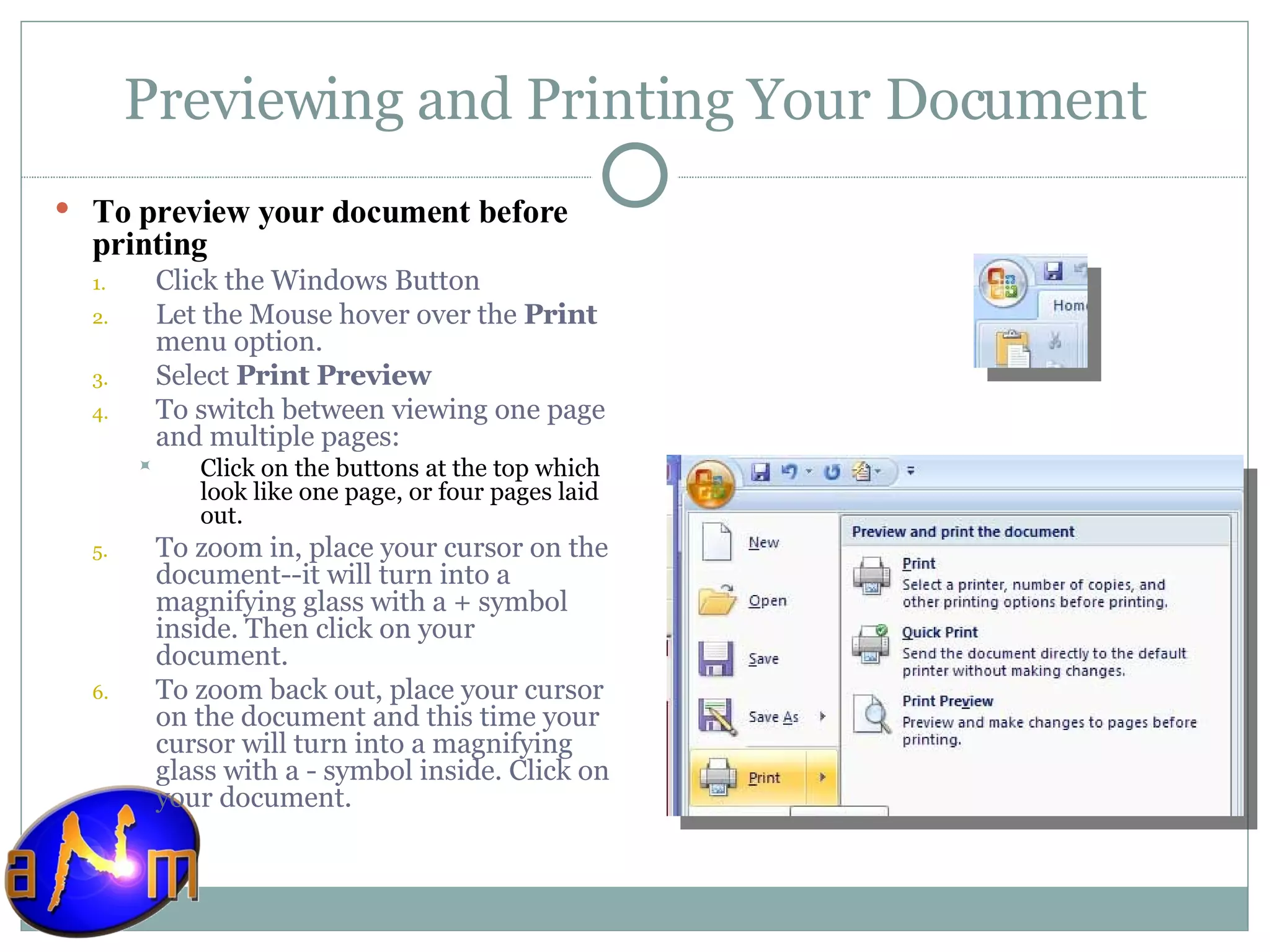 Previewing and Printing Your Document To preview your document before printing Click the Windows Button Let the Mouse hover over the  Print  menu option. Select  Print Preview To switch between viewing one page and multiple pages:  Click on the buttons at the top which look like one page, or four pages laid out.  To zoom in, place your cursor on the document--it will turn into a magnifying glass with a + symbol inside. Then click on your document.  To zoom back out, place your cursor on the document and this time your cursor will turn into a magnifying glass with a - symbol inside. Click on your document.  