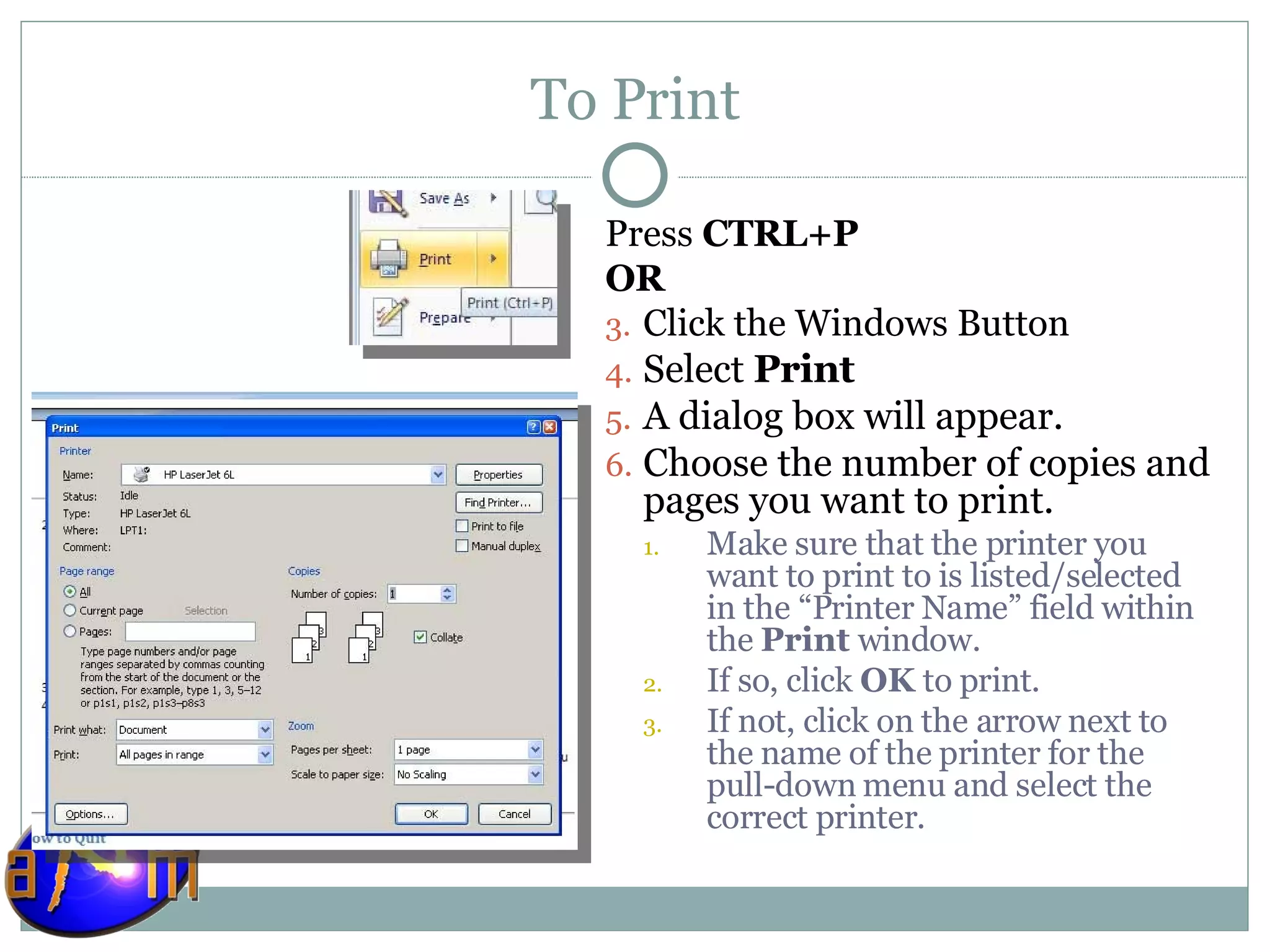 To Print Press  CTRL+P OR Click the Windows Button Select  Print A dialog box will appear.  Choose the number of copies and pages you want to print.  Make sure that the printer you want to print to is listed/selected in the “Printer Name” field within the  Print  window. If so, click  OK  to print.  If not, click on the arrow next to the name of the printer for the pull-down menu and select the correct printer.  