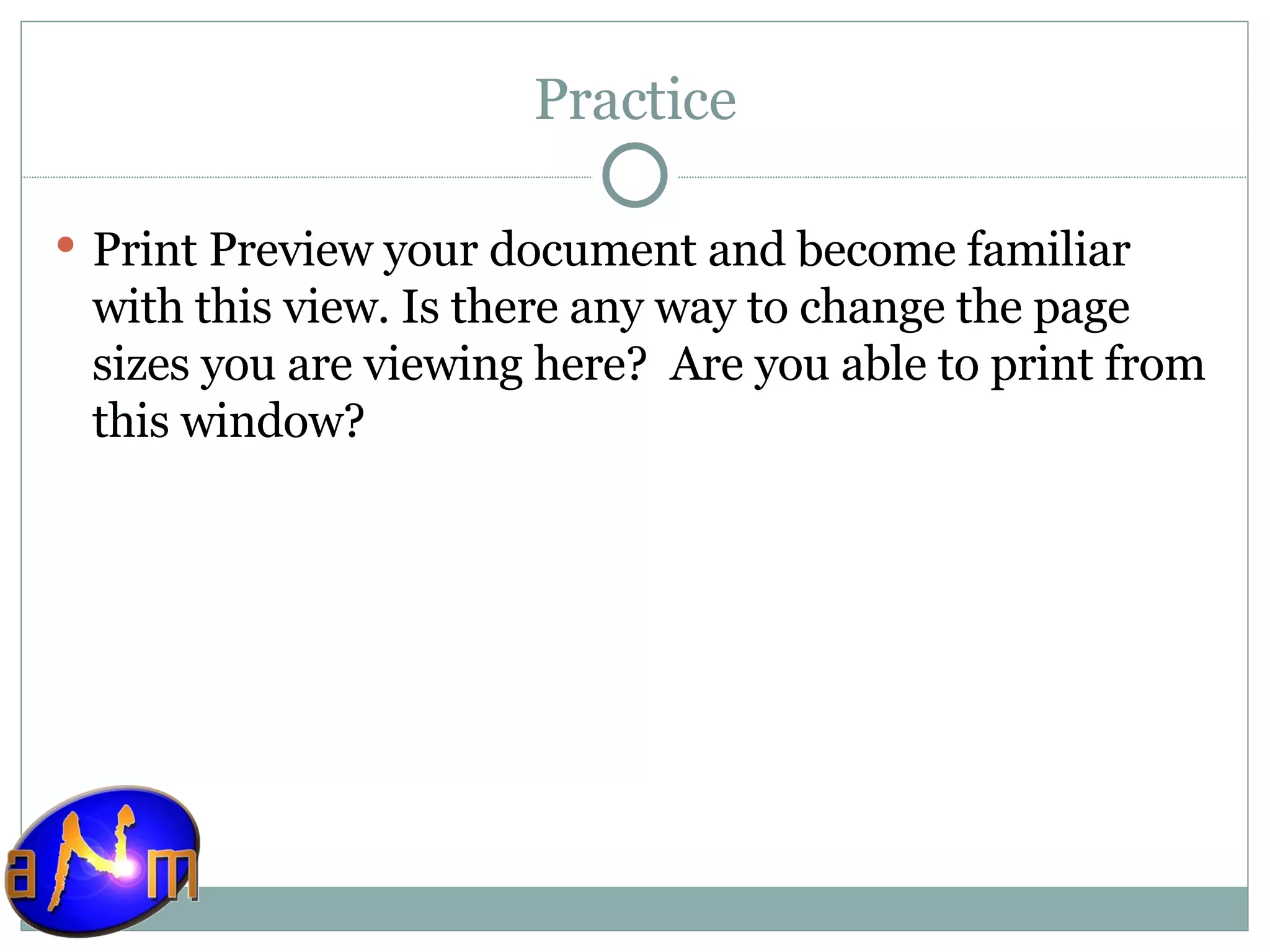 Practice Print Preview your document and become familiar with this view. Is there any way to change the page sizes you are viewing here?  Are you able to print from this window? 