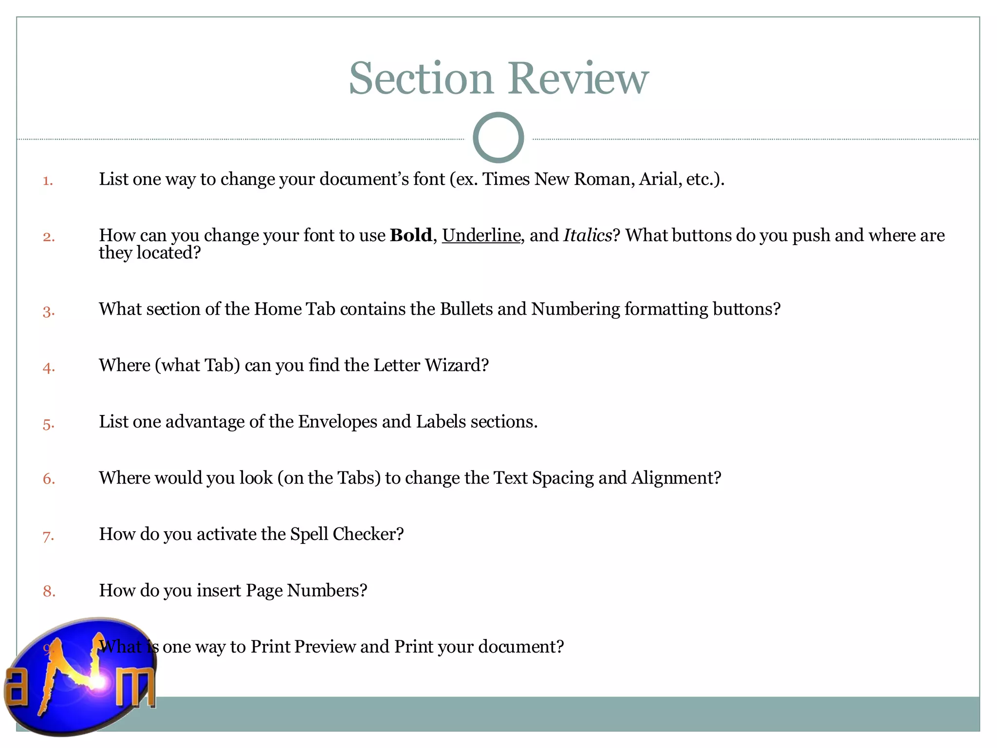 Section Review List one way to change your document’s font (ex. Times New Roman, Arial, etc.). How can you change your font to use  Bold ,  Underline , and  Italics ? What buttons do you push and where are they located? What section of the Home Tab contains the Bullets and Numbering formatting buttons? Where (what Tab) can you find the Letter Wizard? List one advantage of the Envelopes and Labels sections. Where would you look (on the Tabs) to change the Text Spacing and Alignment? How do you activate the Spell Checker? How do you insert Page Numbers? What is one way to Print Preview and Print your document? 