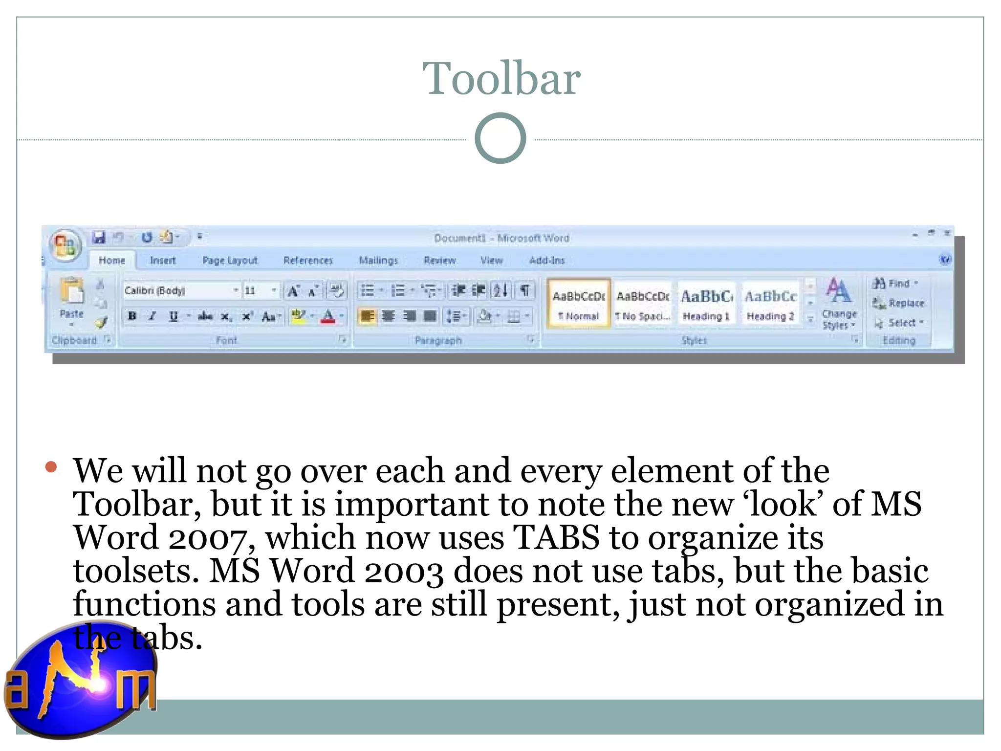 Toolbar We will not go over each and every element of the Toolbar, but it is important to note the new ‘look’ of MS Word 2007, which now uses TABS to organize its toolsets. MS Word 2003 does not use tabs, but the basic functions and tools are still present, just not organized in the tabs. 