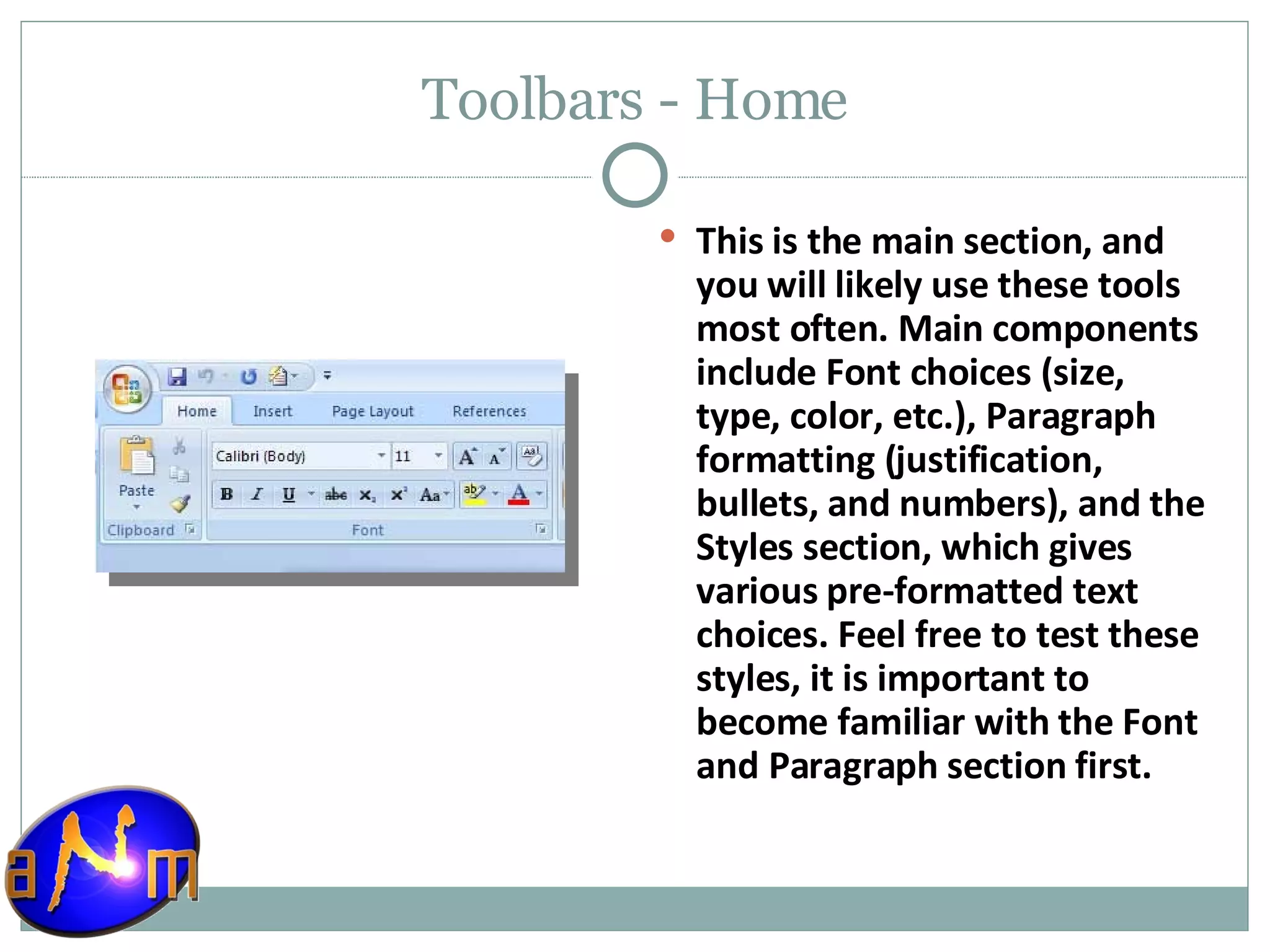 Toolbars - Home This is the main section, and you will likely use these tools most often. Main components include Font choices (size, type, color, etc.), Paragraph formatting (justification, bullets, and numbers), and the Styles section, which gives various pre-formatted text choices. Feel free to test these styles, it is important to become familiar with the Font and Paragraph section first. 
