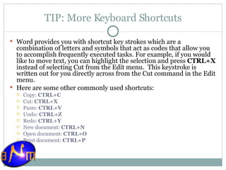 TIP: More Keyboard Shortcuts Word provides you with shortcut key strokes which are a combination of letters and symbols that act as codes that allow you to accomplish frequently executed tasks. For example, if you would like to move text, you can highlight the selection and press  CTRL+X  instead of selecting Cut from the Edit menu.  This keystroke is written out for you directly across from the Cut command in the Edit menu. Here are some other commonly used shortcuts: Copy:  CTRL+C   Cut:  CTRL+X Paste:  CTRL+V  Undo:  CTRL+Z  Redo:  CTRL+Y New document:  CTRL+N   Open document:  CTRL+O   Print document:  CTRL+P   