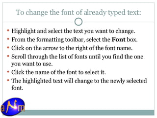 To change the font of already typed text: Highlight and select the text you want to change.  From the formatting toolbar, select the  Font  box.  Click on the arrow to the right of the font name.  Scroll through the list of fonts until you find the one you want to use.  Click the name of the font to select it.  The highlighted text will change to the newly selected font.  