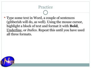 Practice Type some text in Word, a couple of sentences (gibberish will do, as well). Using the mouse cursor, highlight a block of text and format it with  Bold ,  Underline , or  Italics . Repeat this until you have used all three formats. 