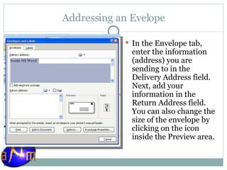 Addressing an Evelope In the Envelope tab, enter the information (address) you are sending to in the Delivery Address field. Next, add your information in the Return Address field. You can also change the size of the envelope by clicking on the icon inside the Preview area. 