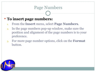 Page Numbers To insert page numbers: From the  Insert  menu, select  Page Numbers .  In the page numbers pop-up window, make sure the position and alignment of the page numbers is to your preference.  For more page number options, click on the  Format  button.  