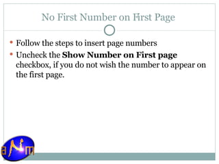 No First Number on First Page  Follow the steps to insert page numbers Uncheck the  Show Number on First page  checkbox, if you do not wish the number to appear on the first page.  