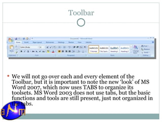 Toolbar We will not go over each and every element of the Toolbar, but it is important to note the new ‘look’ of MS Word 2007, which now uses TABS to organize its toolsets. MS Word 2003 does not use tabs, but the basic functions and tools are still present, just not organized in the tabs. 