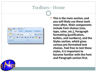 Toolbars - Home This is the main section, and you will likely use these tools most often. Main components include Font choices (size, type, color, etc.), Paragraph formatting (justification, bullets, and numbers), and the Styles section, which gives various pre-formatted text choices. Feel free to test these styles, it is important to become familiar with the Font and Paragraph section first. 