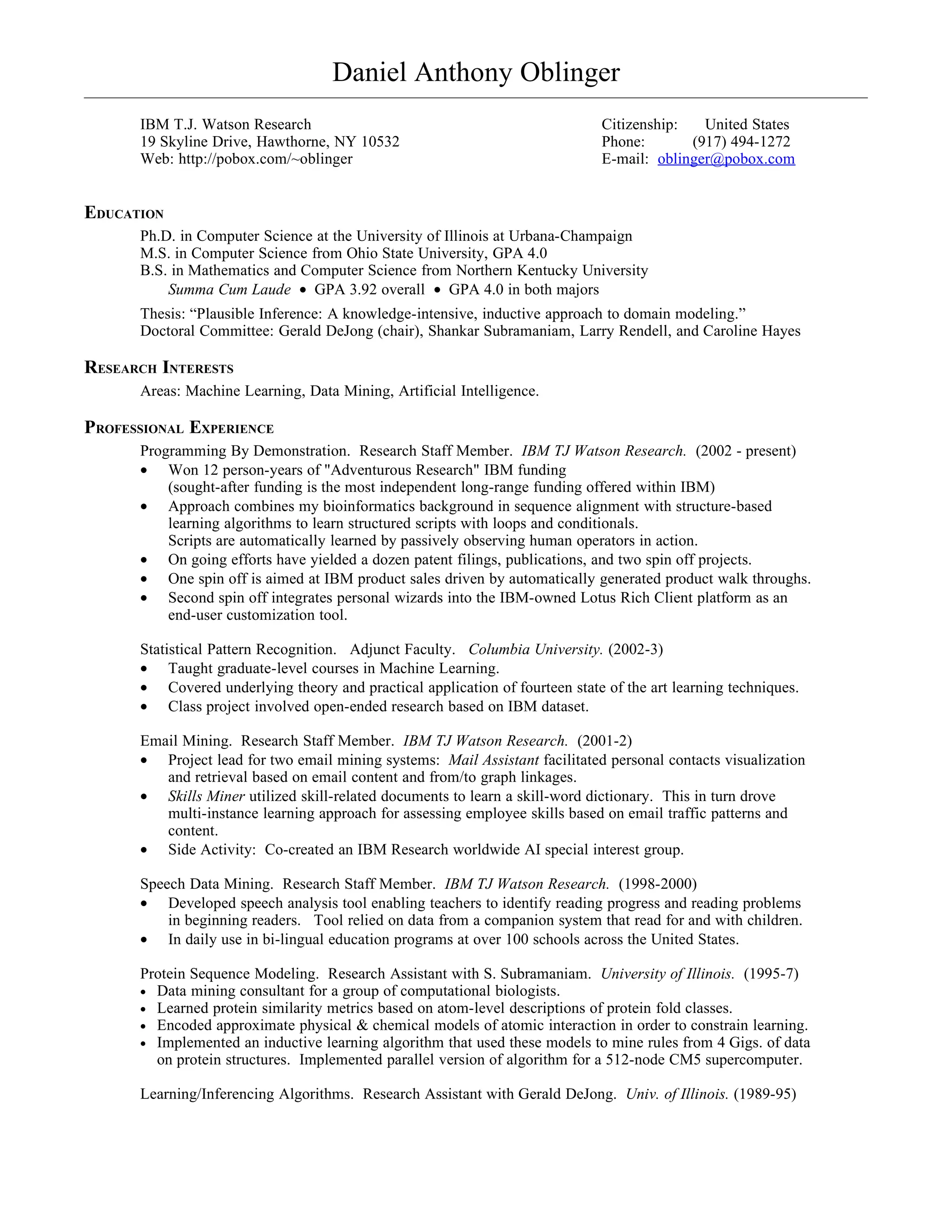 Daniel Anthony Oblinger
      IBM T.J. Watson Research                                                Citizenship:   United States
      19 Skyline Drive, Hawthorne, NY 10532                                   Phone:       (917) 494-1272
      Web: http://pobox.com/~oblinger                                         E-mail: oblinger@pobox.com


EDUCATION
      Ph.D. in Computer Science at the University of Illinois at Urbana-Champaign
      M.S. in Computer Science from Ohio State University, GPA 4.0
      B.S. in Mathematics and Computer Science from Northern Kentucky University
          Summa Cum Laude • GPA 3.92 overall • GPA 4.0 in both majors
      Thesis: “Plausible Inference: A knowledge-intensive, inductive approach to domain modeling.”
      Doctoral Committee: Gerald DeJong (chair), Shankar Subramaniam, Larry Rendell, and Caroline Hayes

RESEARCH INTERESTS
      Areas: Machine Learning, Data Mining, Artificial Intelligence.

PROFESSIONAL EXPERIENCE
      Programming By Demonstration. Research Staff Member. IBM TJ Watson Research. (2002 - present)
      • Won 12 person-years of "Adventurous Research" IBM funding
          (sought-after funding is the most independent long-range funding offered within IBM)
      • Approach combines my bioinformatics background in sequence alignment with structure-based
          learning algorithms to learn structured scripts with loops and conditionals.
          Scripts are automatically learned by passively observing human operators in action.
      • On going efforts have yielded a dozen patent filings, publications, and two spin off projects.
      • One spin off is aimed at IBM product sales driven by automatically generated product walk throughs.
      • Second spin off integrates personal wizards into the IBM-owned Lotus Rich Client platform as an
          end-user customization tool.

      Statistical Pattern Recognition. Adjunct Faculty. Columbia University. (2002-3)
      • Taught graduate-level courses in Machine Learning.
      • Covered underlying theory and practical application of fourteen state of the art learning techniques.
      • Class project involved open-ended research based on IBM dataset.

      Email Mining. Research Staff Member. IBM TJ Watson Research. (2001-2)
      • Project lead for two email mining systems: Mail Assistant facilitated personal contacts visualization
         and retrieval based on email content and from/to graph linkages.
      • Skills Miner utilized skill-related documents to learn a skill-word dictionary. This in turn drove
         multi-instance learning approach for assessing employee skills based on email traffic patterns and
         content.
      • Side Activity: Co-created an IBM Research worldwide AI special interest group.

      Speech Data Mining. Research Staff Member. IBM TJ Watson Research. (1998-2000)
      • Developed speech analysis tool enabling teachers to identify reading progress and reading problems
          in beginning readers. Tool relied on data from a companion system that read for and with children.
      • In daily use in bi-lingual education programs at over 100 schools across the United States.

      Protein Sequence Modeling. Research Assistant with S. Subramaniam. University of Illinois. (1995-7)
      • Data mining consultant for a group of computational biologists.
      • Learned protein similarity metrics based on atom-level descriptions of protein fold classes.
      • Encoded approximate physical & chemical models of atomic interaction in order to constrain learning.
      • Implemented an inductive learning algorithm that used these models to mine rules from 4 Gigs. of data
        on protein structures. Implemented parallel version of algorithm for a 512-node CM5 supercomputer.

      Learning/Inferencing Algorithms. Research Assistant with Gerald DeJong. Univ. of Illinois. (1989-95)
 