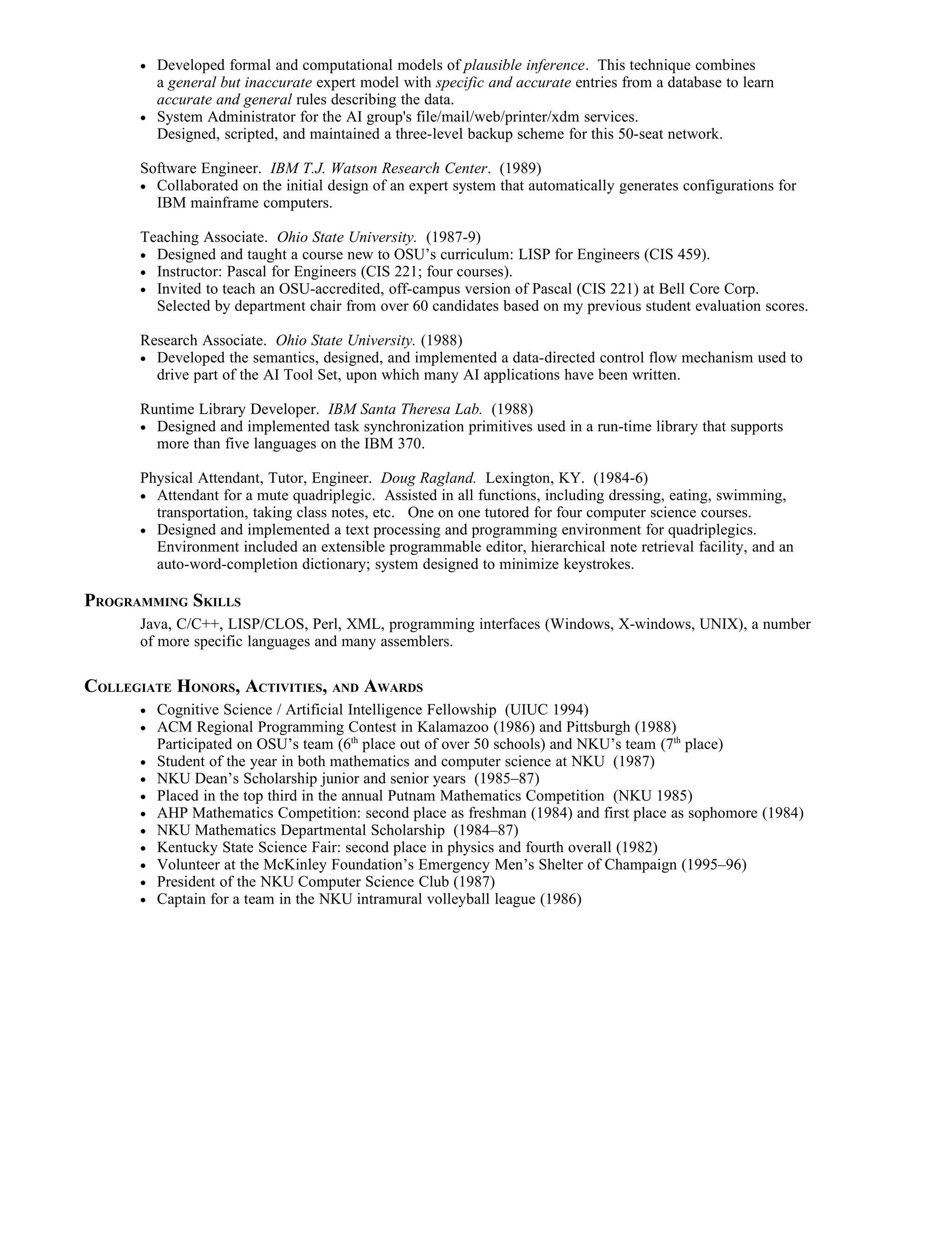 •   Developed formal and computational models of plausible inference. This technique combines
          a general but inaccurate expert model with specific and accurate entries from a database to learn
          accurate and general rules describing the data.
      •   System Administrator for the AI group's file/mail/web/printer/xdm services.
          Designed, scripted, and maintained a three-level backup scheme for this 50-seat network.

      Software Engineer. IBM T.J. Watson Research Center. (1989)
      • Collaborated on the initial design of an expert system that automatically generates configurations for
        IBM mainframe computers.

      Teaching Associate. Ohio State University. (1987-9)
      • Designed and taught a course new to OSU’s curriculum: LISP for Engineers (CIS 459).
      • Instructor: Pascal for Engineers (CIS 221; four courses).
      • Invited to teach an OSU-accredited, off-campus version of Pascal (CIS 221) at Bell Core Corp.
        Selected by department chair from over 60 candidates based on my previous student evaluation scores.

      Research Associate. Ohio State University. (1988)
      • Developed the semantics, designed, and implemented a data-directed control flow mechanism used to
        drive part of the AI Tool Set, upon which many AI applications have been written.

      Runtime Library Developer. IBM Santa Theresa Lab. (1988)
      • Designed and implemented task synchronization primitives used in a run-time library that supports
        more than five languages on the IBM 370.

      Physical Attendant, Tutor, Engineer. Doug Ragland. Lexington, KY. (1984-6)
      • Attendant for a mute quadriplegic. Assisted in all functions, including dressing, eating, swimming,
        transportation, taking class notes, etc. One on one tutored for four computer science courses.
      • Designed and implemented a text processing and programming environment for quadriplegics.
        Environment included an extensible programmable editor, hierarchical note retrieval facility, and an
        auto-word-completion dictionary; system designed to minimize keystrokes.

PROGRAMMING SKILLS
      Java, C/C++, LISP/CLOS, Perl, XML, programming interfaces (Windows, X-windows, UNIX), a number
      of more specific languages and many assemblers.

COLLEGIATE HONORS, ACTIVITIES, AND AWARDS
      •   Cognitive Science / Artificial Intelligence Fellowship (UIUC 1994)
      •   ACM Regional Programming Contest in Kalamazoo (1986) and Pittsburgh (1988)
          Participated on OSU’s team (6th place out of over 50 schools) and NKU’s team (7th place)
      •   Student of the year in both mathematics and computer science at NKU (1987)
      •   NKU Dean’s Scholarship junior and senior years (1985–87)
      •   Placed in the top third in the annual Putnam Mathematics Competition (NKU 1985)
      •   AHP Mathematics Competition: second place as freshman (1984) and first place as sophomore (1984)
      •   NKU Mathematics Departmental Scholarship (1984–87)
      •   Kentucky State Science Fair: second place in physics and fourth overall (1982)
      •   Volunteer at the McKinley Foundation’s Emergency Men’s Shelter of Champaign (1995–96)
      •   President of the NKU Computer Science Club (1987)
      •   Captain for a team in the NKU intramural volleyball league (1986)
 