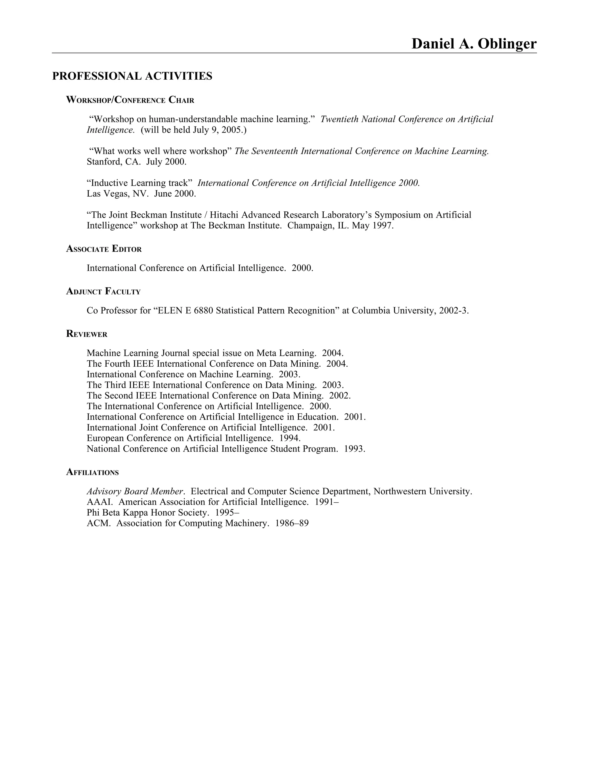 Daniel A. Oblinger

PROFESSIONAL ACTIVITIES

 WORKSHOP/CONFERENCE CHAIR
      “Workshop on human-understandable machine learning.” Twentieth National Conference on Artificial
     Intelligence. (will be held July 9, 2005.)

     “What works well where workshop” The Seventeenth International Conference on Machine Learning.
     Stanford, CA. July 2000.

     “Inductive Learning track” International Conference on Artificial Intelligence 2000.
     Las Vegas, NV. June 2000.

     “The Joint Beckman Institute / Hitachi Advanced Research Laboratory’s Symposium on Artificial
     Intelligence” workshop at The Beckman Institute. Champaign, IL. May 1997.

 ASSOCIATE EDITOR
     International Conference on Artificial Intelligence. 2000.

 ADJUNCT FACULTY
     Co Professor for “ELEN E 6880 Statistical Pattern Recognition” at Columbia University, 2002-3.

 REVIEWER
     Machine Learning Journal special issue on Meta Learning. 2004.
     The Fourth IEEE International Conference on Data Mining. 2004.
     International Conference on Machine Learning. 2003.
     The Third IEEE International Conference on Data Mining. 2003.
     The Second IEEE International Conference on Data Mining. 2002.
     The International Conference on Artificial Intelligence. 2000.
     International Conference on Artificial Intelligence in Education. 2001.
     International Joint Conference on Artificial Intelligence. 2001.
     European Conference on Artificial Intelligence. 1994.
     National Conference on Artificial Intelligence Student Program. 1993.

 AFFILIATIONS
     Advisory Board Member. Electrical and Computer Science Department, Northwestern University.
     AAAI. American Association for Artificial Intelligence. 1991–
     Phi Beta Kappa Honor Society. 1995–
     ACM. Association for Computing Machinery. 1986–89
 