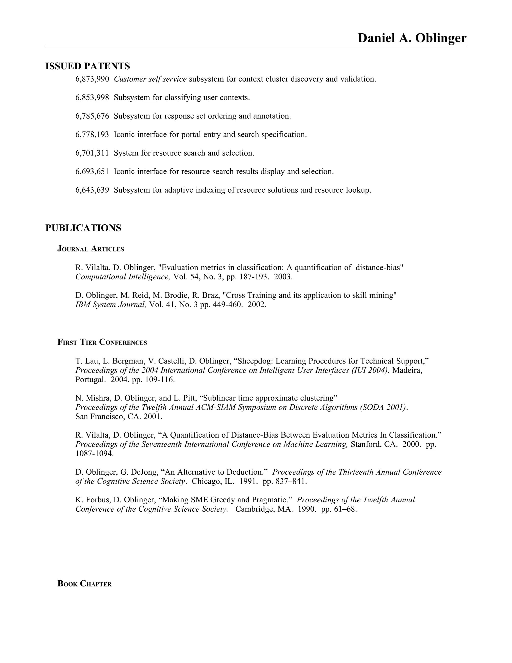 Daniel A. Oblinger

ISSUED PATENTS
     6,873,990 Customer self service subsystem for context cluster discovery and validation.

     6,853,998 Subsystem for classifying user contexts.

     6,785,676 Subsystem for response set ordering and annotation.

     6,778,193 Iconic interface for portal entry and search specification.

     6,701,311 System for resource search and selection.

     6,693,651 Iconic interface for resource search results display and selection.

     6,643,639 Subsystem for adaptive indexing of resource solutions and resource lookup.



PUBLICATIONS

 JOURNAL ARTICLES

     R. Vilalta, D. Oblinger, "Evaluation metrics in classification: A quantification of distance-bias"
     Computational Intelligence, Vol. 54, No. 3, pp. 187-193. 2003.

     D. Oblinger, M. Reid, M. Brodie, R. Braz, "Cross Training and its application to skill mining"
     IBM System Journal, Vol. 41, No. 3 pp. 449-460. 2002.



 FIRST TIER CONFERENCES

     T. Lau, L. Bergman, V. Castelli, D. Oblinger, “Sheepdog: Learning Procedures for Technical Support,”
     Proceedings of the 2004 International Conference on Intelligent User Interfaces (IUI 2004). Madeira,
     Portugal. 2004. pp. 109-116.

     N. Mishra, D. Oblinger, and L. Pitt, “Sublinear time approximate clustering”
     Proceedings of the Twelfth Annual ACM-SIAM Symposium on Discrete Algorithms (SODA 2001).
     San Francisco, CA. 2001.

     R. Vilalta, D. Oblinger, “A Quantification of Distance-Bias Between Evaluation Metrics In Classification.”
     Proceedings of the Seventeenth International Conference on Machine Learning, Stanford, CA. 2000. pp.
     1087-1094.

     D. Oblinger, G. DeJong, “An Alternative to Deduction.” Proceedings of the Thirteenth Annual Conference
     of the Cognitive Science Society. Chicago, IL. 1991. pp. 837–841.

     K. Forbus, D. Oblinger, “Making SME Greedy and Pragmatic.” Proceedings of the Twelfth Annual
     Conference of the Cognitive Science Society. Cambridge, MA. 1990. pp. 61–68.




 BOOK CHAPTER
 