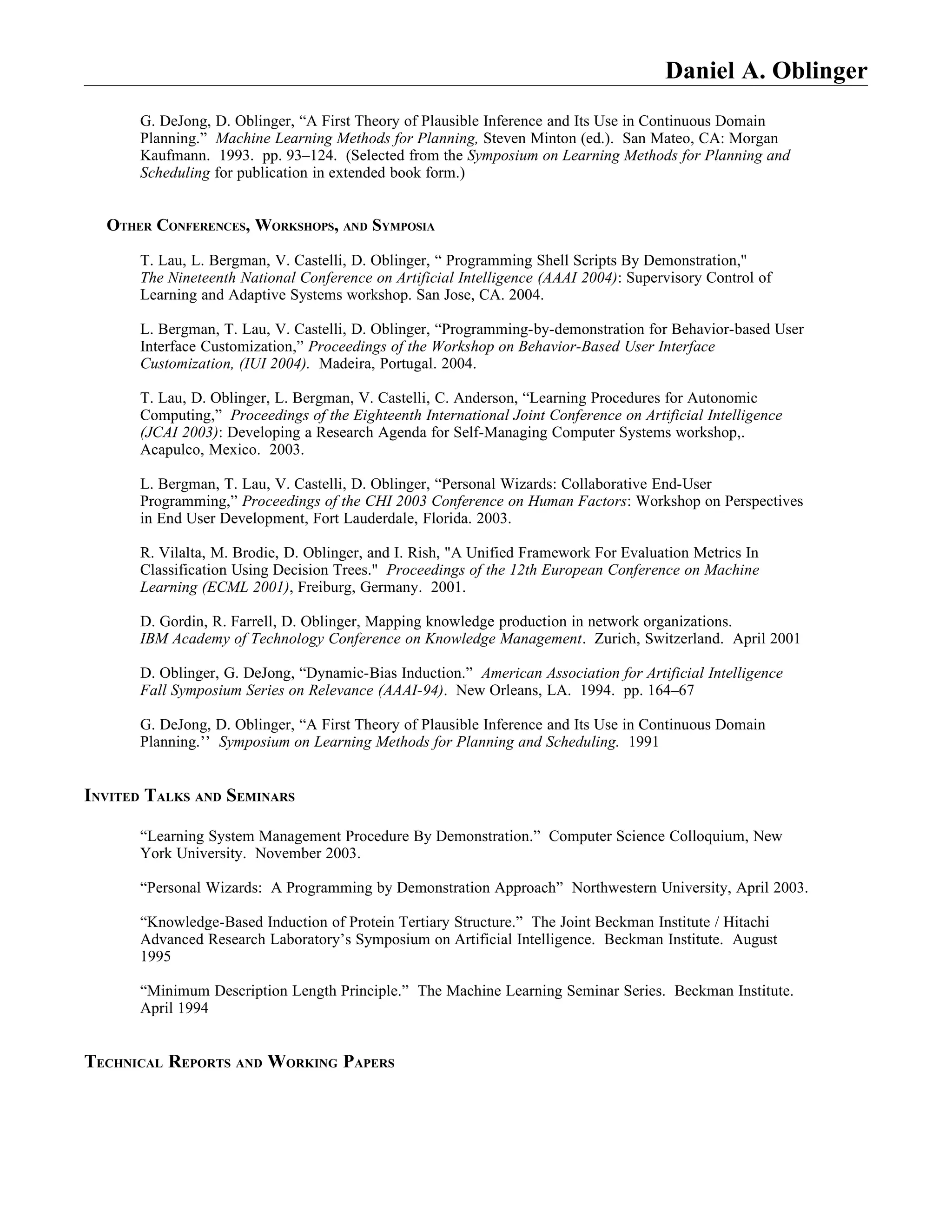 Daniel A. Oblinger
      G. DeJong, D. Oblinger, “A First Theory of Plausible Inference and Its Use in Continuous Domain
      Planning.” Machine Learning Methods for Planning, Steven Minton (ed.). San Mateo, CA: Morgan
      Kaufmann. 1993. pp. 93–124. (Selected from the Symposium on Learning Methods for Planning and
      Scheduling for publication in extended book form.)


  OTHER CONFERENCES, WORKSHOPS, AND SYMPOSIA

      T. Lau, L. Bergman, V. Castelli, D. Oblinger, “ Programming Shell Scripts By Demonstration,''
      The Nineteenth National Conference on Artificial Intelligence (AAAI 2004): Supervisory Control of
      Learning and Adaptive Systems workshop. San Jose, CA. 2004.

      L. Bergman, T. Lau, V. Castelli, D. Oblinger, “Programming-by-demonstration for Behavior-based User
      Interface Customization,” Proceedings of the Workshop on Behavior-Based User Interface
      Customization, (IUI 2004). Madeira, Portugal. 2004.

      T. Lau, D. Oblinger, L. Bergman, V. Castelli, C. Anderson, “Learning Procedures for Autonomic
      Computing,” Proceedings of the Eighteenth International Joint Conference on Artificial Intelligence
      (JCAI 2003): Developing a Research Agenda for Self-Managing Computer Systems workshop,.
      Acapulco, Mexico. 2003.

      L. Bergman, T. Lau, V. Castelli, D. Oblinger, “Personal Wizards: Collaborative End-User
      Programming,” Proceedings of the CHI 2003 Conference on Human Factors: Workshop on Perspectives
      in End User Development, Fort Lauderdale, Florida. 2003.

      R. Vilalta, M. Brodie, D. Oblinger, and I. Rish, "A Unified Framework For Evaluation Metrics In
      Classification Using Decision Trees." Proceedings of the 12th European Conference on Machine
      Learning (ECML 2001), Freiburg, Germany. 2001.

      D. Gordin, R. Farrell, D. Oblinger, Mapping knowledge production in network organizations.
      IBM Academy of Technology Conference on Knowledge Management. Zurich, Switzerland. April 2001

      D. Oblinger, G. DeJong, “Dynamic-Bias Induction.” American Association for Artificial Intelligence
      Fall Symposium Series on Relevance (AAAI-94). New Orleans, LA. 1994. pp. 164–67

      G. DeJong, D. Oblinger, “A First Theory of Plausible Inference and Its Use in Continuous Domain
      Planning.’’ Symposium on Learning Methods for Planning and Scheduling. 1991


INVITED TALKS AND SEMINARS

      “Learning System Management Procedure By Demonstration.” Computer Science Colloquium, New
      York University. November 2003.

      “Personal Wizards: A Programming by Demonstration Approach” Northwestern University, April 2003.

      “Knowledge-Based Induction of Protein Tertiary Structure.” The Joint Beckman Institute / Hitachi
      Advanced Research Laboratory’s Symposium on Artificial Intelligence. Beckman Institute. August
      1995

      “Minimum Description Length Principle.” The Machine Learning Seminar Series. Beckman Institute.
      April 1994


TECHNICAL REPORTS AND WORKING PAPERS
 
