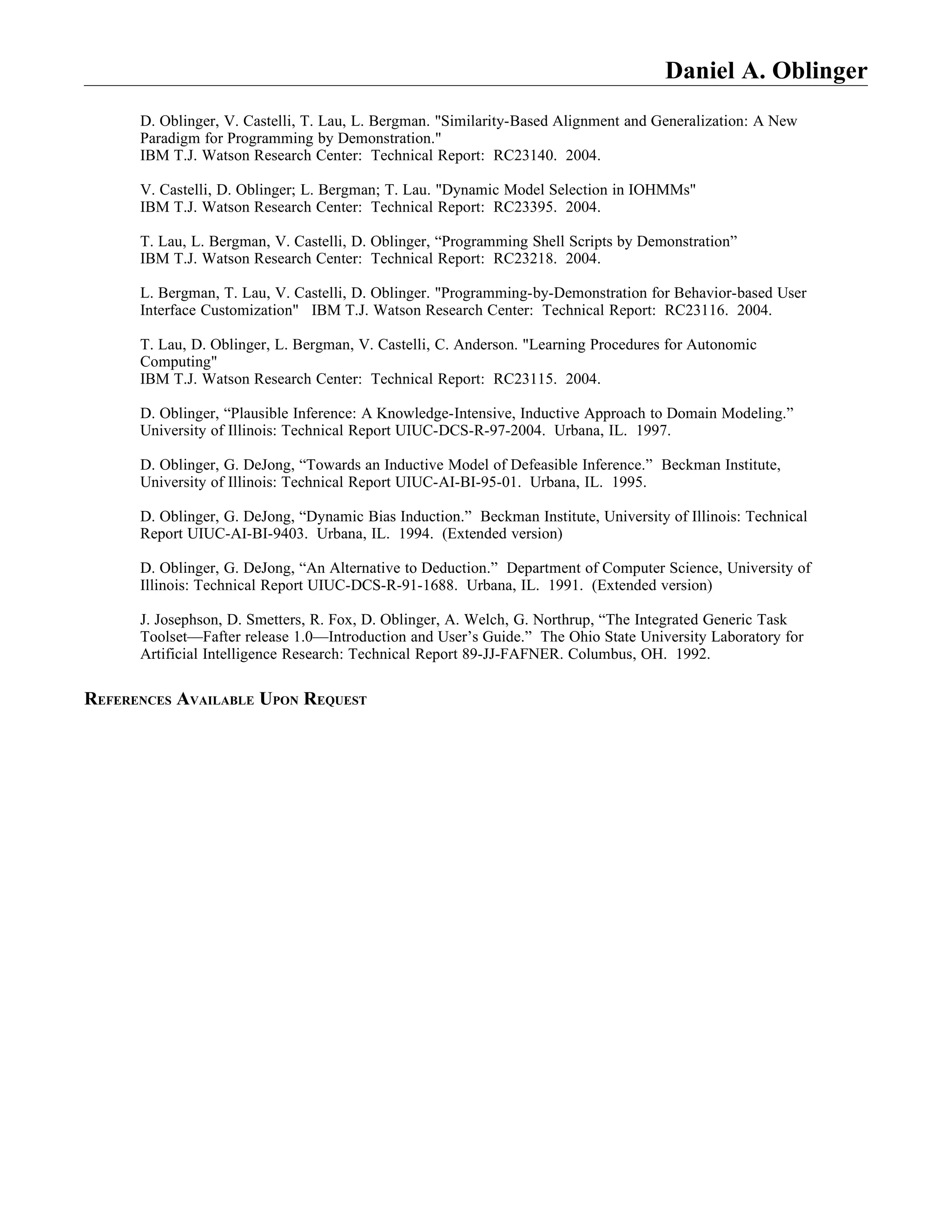 Daniel A. Oblinger
      D. Oblinger, V. Castelli, T. Lau, L. Bergman. "Similarity-Based Alignment and Generalization: A New
      Paradigm for Programming by Demonstration."
      IBM T.J. Watson Research Center: Technical Report: RC23140. 2004.

      V. Castelli, D. Oblinger; L. Bergman; T. Lau. "Dynamic Model Selection in IOHMMs"
      IBM T.J. Watson Research Center: Technical Report: RC23395. 2004.

      T. Lau, L. Bergman, V. Castelli, D. Oblinger, “Programming Shell Scripts by Demonstration”
      IBM T.J. Watson Research Center: Technical Report: RC23218. 2004.

      L. Bergman, T. Lau, V. Castelli, D. Oblinger. "Programming-by-Demonstration for Behavior-based User
      Interface Customization" IBM T.J. Watson Research Center: Technical Report: RC23116. 2004.

      T. Lau, D. Oblinger, L. Bergman, V. Castelli, C. Anderson. "Learning Procedures for Autonomic
      Computing"
      IBM T.J. Watson Research Center: Technical Report: RC23115. 2004.

      D. Oblinger, “Plausible Inference: A Knowledge-Intensive, Inductive Approach to Domain Modeling.”
      University of Illinois: Technical Report UIUC-DCS-R-97-2004. Urbana, IL. 1997.

      D. Oblinger, G. DeJong, “Towards an Inductive Model of Defeasible Inference.” Beckman Institute,
      University of Illinois: Technical Report UIUC-AI-BI-95-01. Urbana, IL. 1995.

      D. Oblinger, G. DeJong, “Dynamic Bias Induction.” Beckman Institute, University of Illinois: Technical
      Report UIUC-AI-BI-9403. Urbana, IL. 1994. (Extended version)

      D. Oblinger, G. DeJong, “An Alternative to Deduction.” Department of Computer Science, University of
      Illinois: Technical Report UIUC-DCS-R-91-1688. Urbana, IL. 1991. (Extended version)

      J. Josephson, D. Smetters, R. Fox, D. Oblinger, A. Welch, G. Northrup, “The Integrated Generic Task
      Toolset—Fafter release 1.0—Introduction and User’s Guide.” The Ohio State University Laboratory for
      Artificial Intelligence Research: Technical Report 89-JJ-FAFNER. Columbus, OH. 1992.

REFERENCES AVAILABLE UPON REQUEST
 
