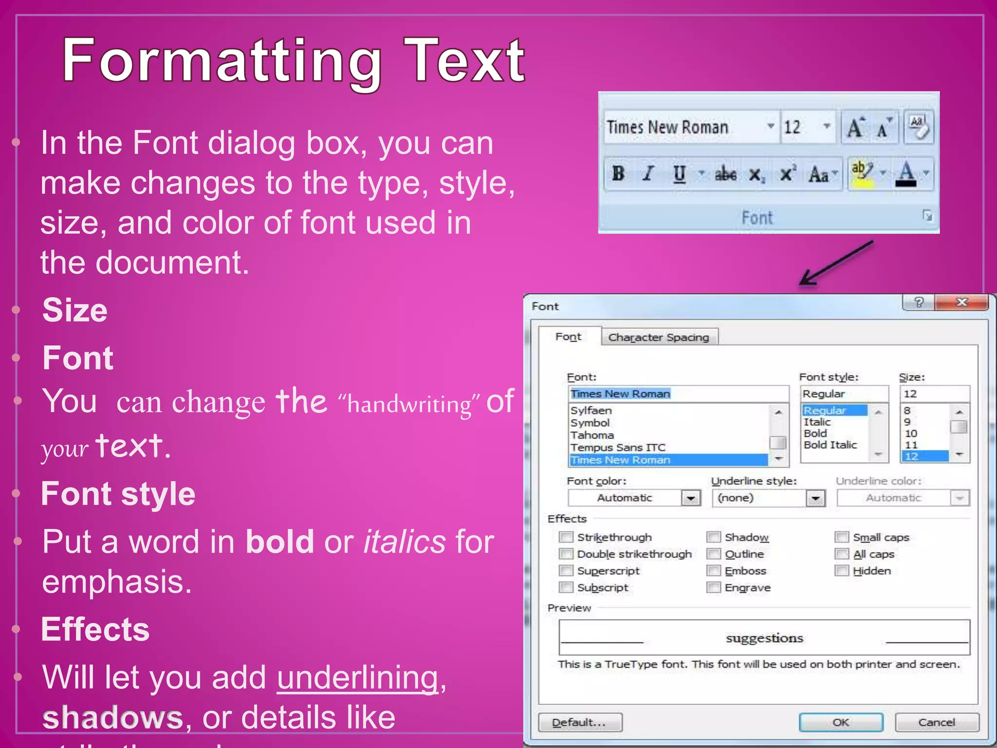 • In the Font dialog box, you can
make changes to the type, style,
size, and color of font used in
the document.
• Size
• Font
• You can change the “handwriting” of
your text.
• Font style
• Put a word in bold or italics for
emphasis.
• Effects
• Will let you add underlining,
shadows, or details like
 