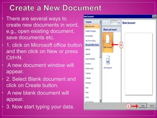 • There are several ways to
create new documents in word,
e.g., open existing document,
save documents etc.
• 1. click on Microsoft office button
and then click on New or press
Ctrl+N.
• A new document window will
appear.
• 2. Select Blank document and
click on Create button.
• A new blank document will
appear.
• 3. Now start typing your data.
 