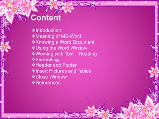 Content
Introduction
Meaning of MS-Word
Knowing a Word Document
Using the Word Window
Working with Text Heading
Formatting
Header and Footer
Insert Pictures and Tables
Close Window
References
 