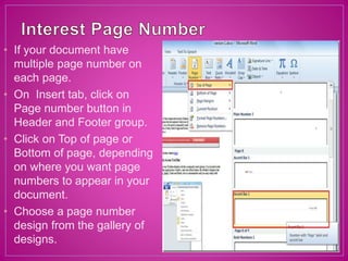• If your document have
multiple page number on
each page.
• On Insert tab, click on
Page number button in
Header and Footer group.
• Click on Top of page or
Bottom of page, depending
on where you want page
numbers to appear in your
document.
• Choose a page number
design from the gallery of
designs.
 