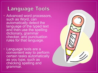 • Advanced word processors,
such as Word, can
automatically detect the
language of the typed text
and then use the spelling
dictionary, grammar
checker, and punctuation
rules for that language.
• Language tools are a
convenient way to perform
certain tasks automatically
as you type, such as
checking spelling and
grammar.
 