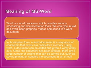 Word is a word processor which provides various
processing and documentation tools. We can type in text
and even insert graphics, videos and sound in a word
document.
In its simplest form, a word document is a sequence of
characters that exists in a computer’s memory. Using
word, a document can be edited and given a verity of lay
outs. Once, the document has been created, there are a
large number of actions that can be carried out, such as
saving printing or sending the document as an e-mail.
 