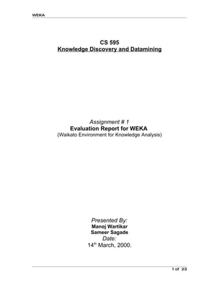 WEKA




                    CS 595
       Knowledge Discovery and Datamining




                   Assignment # 1
            Evaluation Report for WEKA
       (Waikato Environment for Knowledge Analysis)




                     Presented By:
                     Manoj Wartikar
                     Sameer Sagade
                       Date:
                      th
                   14 March, 2000.



                                                      1 of 23
 