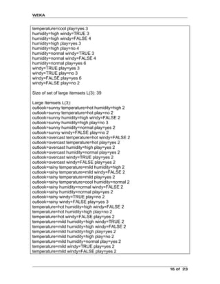 WEKA


temperature=cool play=yes 3
humidity=high windy=TRUE 3
humidity=high windy=FALSE 4
humidity=high play=yes 3
humidity=high play=no 4
humidity=normal windy=TRUE 3
humidity=normal windy=FALSE 4
humidity=normal play=yes 6
windy=TRUE play=yes 3
windy=TRUE play=no 3
windy=FALSE play=yes 6
windy=FALSE play=no 2

Size of set of large itemsets L(3): 39

Large Itemsets L(3):
outlook=sunny temperature=hot humidity=high 2
outlook=sunny temperature=hot play=no 2
outlook=sunny humidity=high windy=FALSE 2
outlook=sunny humidity=high play=no 3
outlook=sunny humidity=normal play=yes 2
outlook=sunny windy=FALSE play=no 2
outlook=overcast temperature=hot windy=FALSE 2
outlook=overcast temperature=hot play=yes 2
outlook=overcast humidity=high play=yes 2
outlook=overcast humidity=normal play=yes 2
outlook=overcast windy=TRUE play=yes 2
outlook=overcast windy=FALSE play=yes 2
outlook=rainy temperature=mild humidity=high 2
outlook=rainy temperature=mild windy=FALSE 2
outlook=rainy temperature=mild play=yes 2
outlook=rainy temperature=cool humidity=normal 2
outlook=rainy humidity=normal windy=FALSE 2
outlook=rainy humidity=normal play=yes 2
outlook=rainy windy=TRUE play=no 2
outlook=rainy windy=FALSE play=yes 3
temperature=hot humidity=high windy=FALSE 2
temperature=hot humidity=high play=no 2
temperature=hot windy=FALSE play=yes 2
temperature=mild humidity=high windy=TRUE 2
temperature=mild humidity=high windy=FALSE 2
temperature=mild humidity=high play=yes 2
temperature=mild humidity=high play=no 2
temperature=mild humidity=normal play=yes 2
temperature=mild windy=TRUE play=yes 2
temperature=mild windy=FALSE play=yes 2



                                                   16 of 23
 