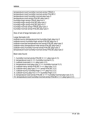 WEKA


temperature=cool humidity=normal windy=TRUE 2
temperature=cool humidity=normal windy=FALSE 2
temperature=cool humidity=normal play=yes 3
temperature=cool windy=FALSE play=yes 2
humidity=high windy=TRUE play=no 2
humidity=high windy=FALSE play=yes 2
humidity=high windy=FALSE play=no 2
humidity=normal windy=TRUE play=yes 2
humidity=normal windy=FALSE play=yes 4

Size of set of large itemsets L(4): 6

Large Itemsets L(4):
outlook=sunny temperature=hot humidity=high play=no 2
outlook=sunny humidity=high windy=FALSE play=no 2
outlook=overcast temperature=hot windy=FALSE play=yes 2
outlook=rainy temperature=mild windy=FALSE play=yes 2
outlook=rainy humidity=normal windy=FALSE play=yes 2
temperature=cool humidity=normal windy=FALSE play=yes 2

Best rules found:

 1. humidity=normal windy=FALSE 4 ==> play=yes 4 (1)
 2. temperature=cool 4 ==> humidity=normal 4 (1)
 3. outlook=overcast 4 ==> play=yes 4 (1)
 4. temperature=cool play=yes 3 ==> humidity=normal 3 (1)
 5. outlook=rainy windy=FALSE 3 ==> play=yes 3 (1)
 6. outlook=rainy play=yes 3 ==> windy=FALSE 3 (1)
 7. outlook=sunny humidity=high 3 ==> play=no 3 (1)
 8. outlook=sunny play=no 3 ==> humidity=high 3 (1)
 9. temperature=cool windy=FALSE 2 ==> humidity=normal play=yes 2 (1)
10. temperature=cool humidity=normal windy=FALSE 2 ==> play=yes 2 (1)




                                                                  17 of 23
 