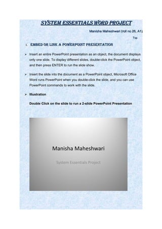 SyStem eSSentialS Word Project
                                                Manisha Maheshwari (roll no 26, A1)
                                                                               Top

1.   embed or link a PoWerPoint PreSentation

 Insert an entire PowerPoint presentation as an object, the document displays
     only one slide. To display different slides, double-click the PowerPoint object,
     and then press ENTER to run the slide show.

 Insert the slide into the document as a PowerPoint object, Microsoft Office
     Word runs PowerPoint when you double-click the slide, and you can use
     PowerPoint commands to work with the slide.

 Illustration

     Double Click on the slide to run a 2-slide PowerPoint Presentation




                     Manisha Maheshwari

                        System Essentials Project
 