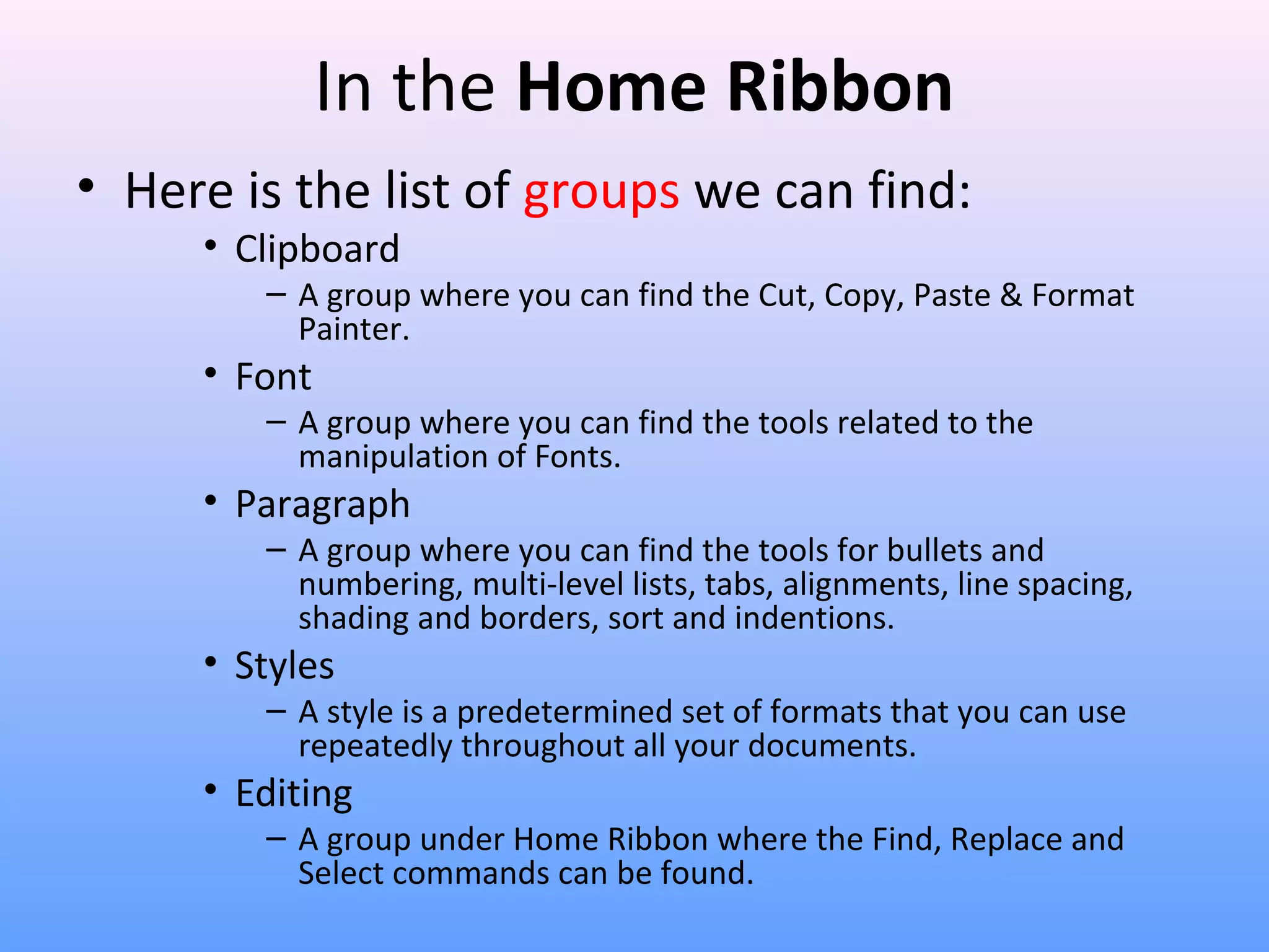 In the Home Ribbon
• Here is the list of groups we can find:
• Clipboard
– A group where you can find the Cut, Copy, Paste & Format
Painter.
• Font
– A group where you can find the tools related to the
manipulation of Fonts.
• Paragraph
– A group where you can find the tools for bullets and
numbering, multi-level lists, tabs, alignments, line spacing,
shading and borders, sort and indentions.
• Styles
– A style is a predetermined set of formats that you can use
repeatedly throughout all your documents.
• Editing
– A group under Home Ribbon where the Find, Replace and
Select commands can be found.
 
