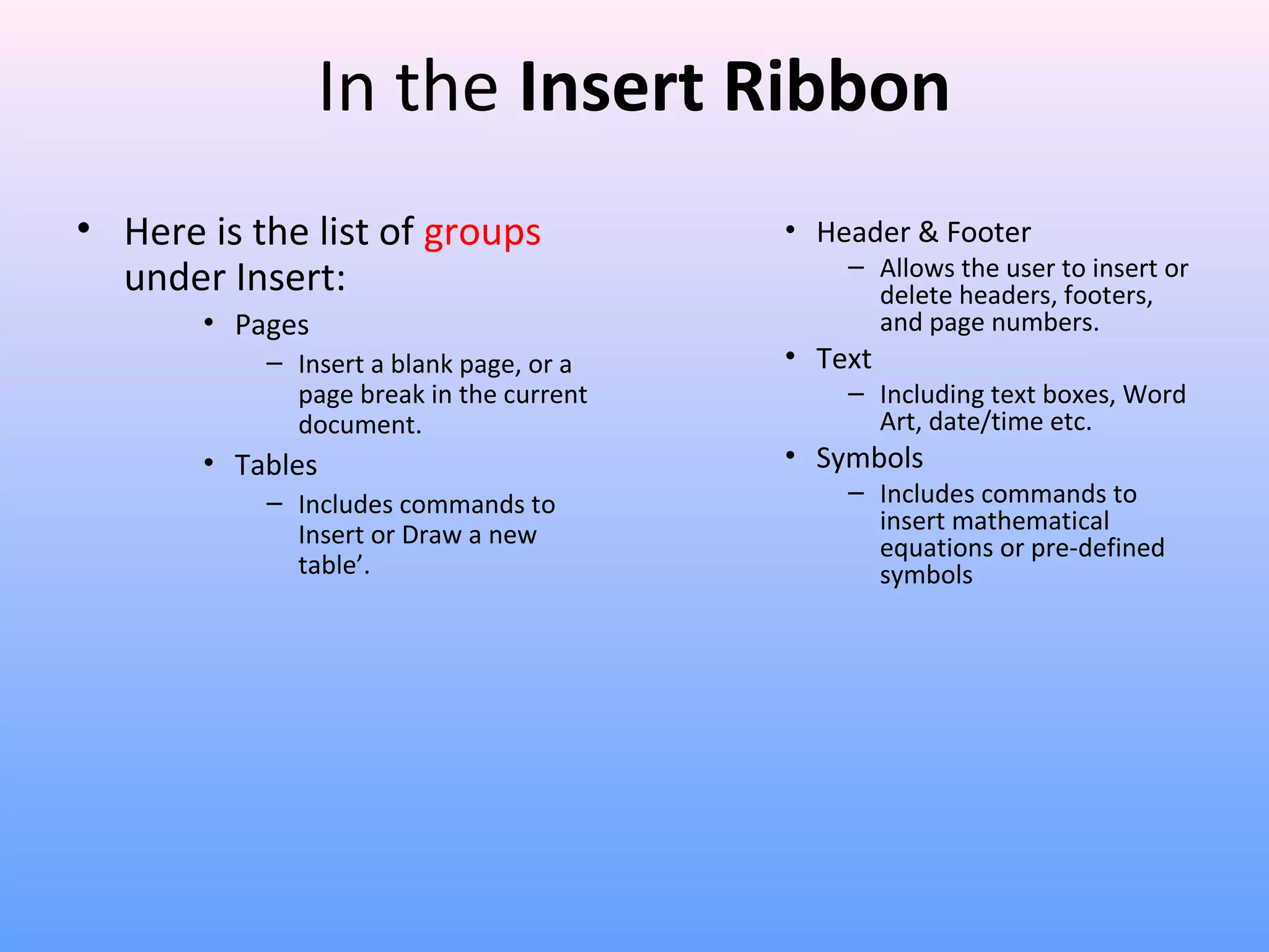 In the Insert Ribbon
• Here is the list of groups
under Insert:
• Pages
– Insert a blank page, or a
page break in the current
document.
• Tables
– Includes commands to
Insert or Draw a new
table’.
• Header & Footer
– Allows the user to insert or
delete headers, footers,
and page numbers.
• Text
– Including text boxes, Word
Art, date/time etc.
• Symbols
– Includes commands to
insert mathematical
equations or pre-defined
symbols
 