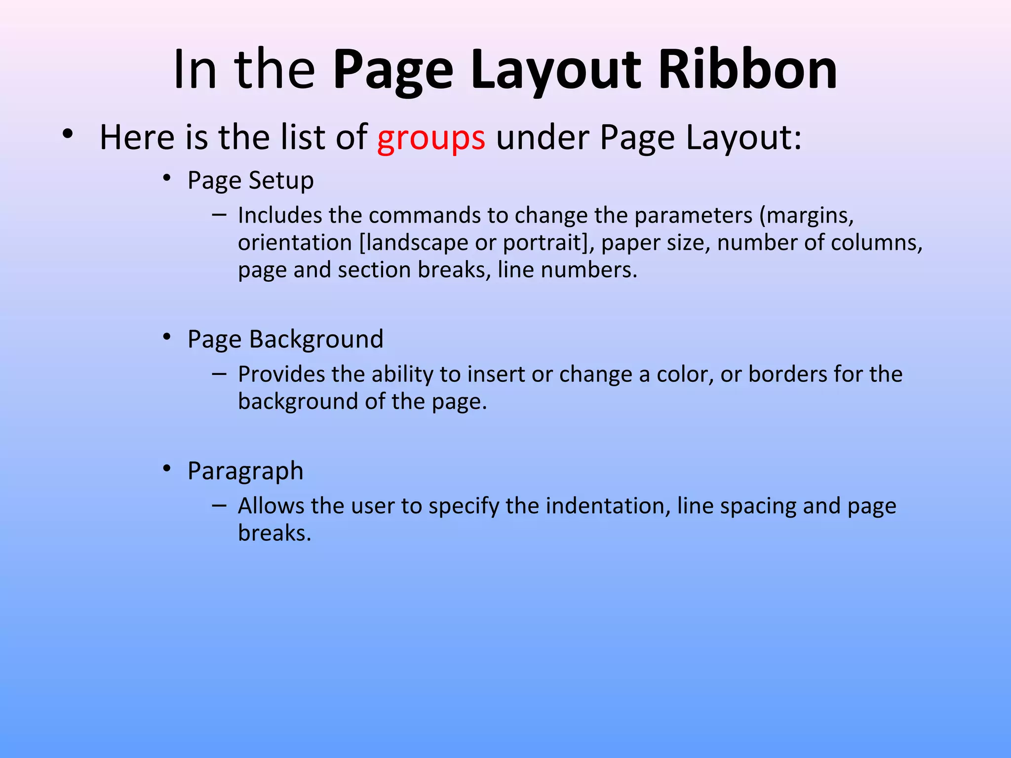 In the Page Layout Ribbon
• Here is the list of groups under Page Layout:
• Page Setup
– Includes the commands to change the parameters (margins,
orientation [landscape or portrait], paper size, number of columns,
page and section breaks, line numbers.
• Page Background
– Provides the ability to insert or change a color, or borders for the
background of the page.
• Paragraph
– Allows the user to specify the indentation, line spacing and page
breaks.
 