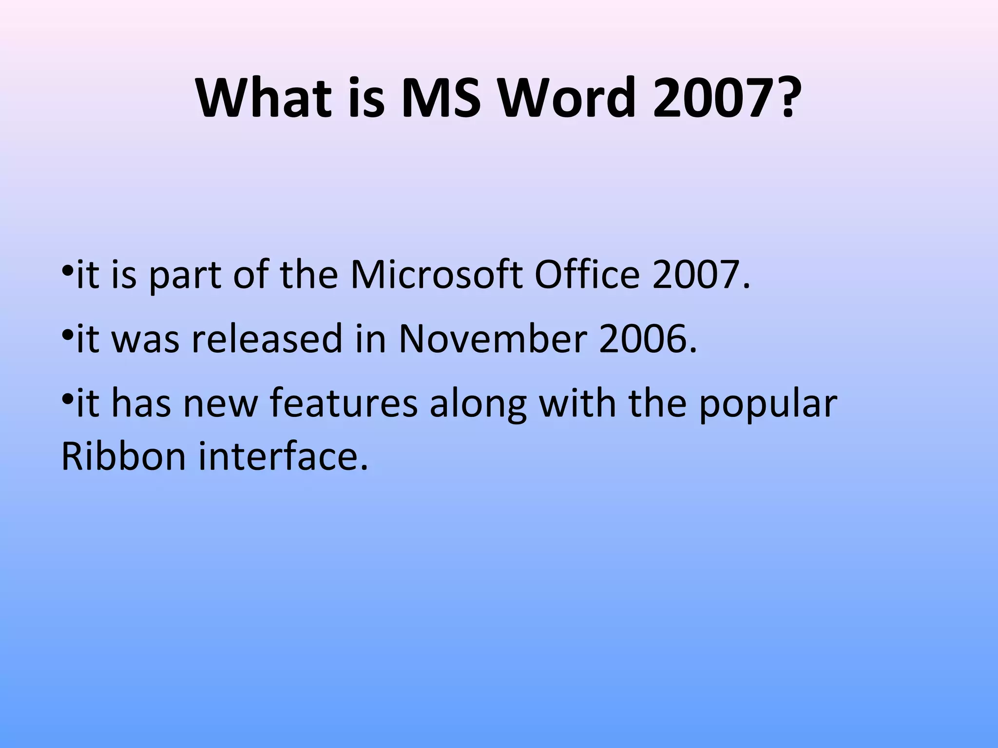 What is MS Word 2007?
•it is part of the Microsoft Office 2007.
•it was released in November 2006.
•it has new features along with the popular
Ribbon interface.
 