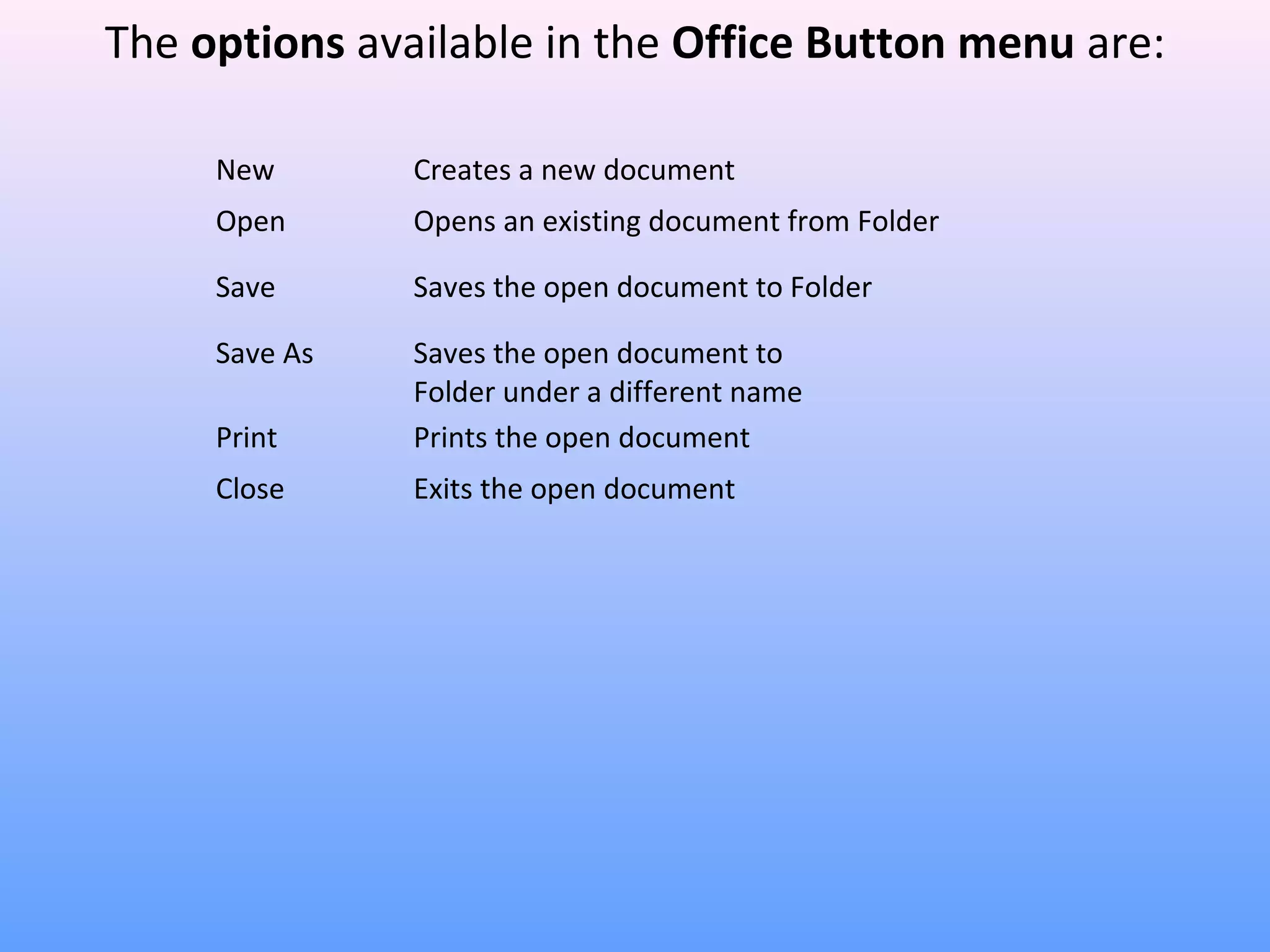 New Creates a new document
Open Opens an existing document from Folder
Save Saves the open document to Folder
Save As Saves the open document to
Folder under a different name
Print Prints the open document
Close Exits the open document
The options available in the Office Button menu are:
 