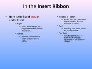 In the Insert Ribbon
• Here is the list of groups
under Insert:
• Pages
– Insert a blank page, or a
page break in the current
document.
• Tables
– Includes commands to
Insert or Draw a new
table’.
• Header & Footer
– Allows the user to insert or
delete headers, footers,
and page numbers.
• Text
– Including text boxes, Word
Art, date/time etc.
• Symbols
– Includes commands to
insert mathematical
equations or pre-defined
symbols
 