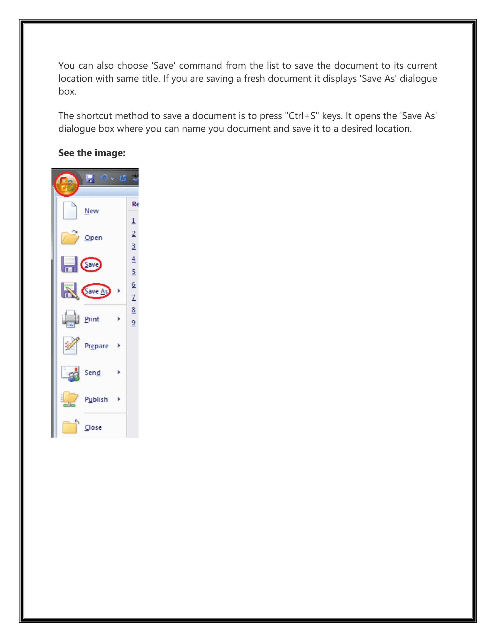 You can also choose 'Save' command from the list to save the document to its current
location with same title. If you are saving a fresh document it displays 'Save As' dialogue
box.
The shortcut method to save a document is to press "Ctrl+S" keys. It opens the 'Save As'
dialogue box where you can name you document and save it to a desired location.
See the image:
 