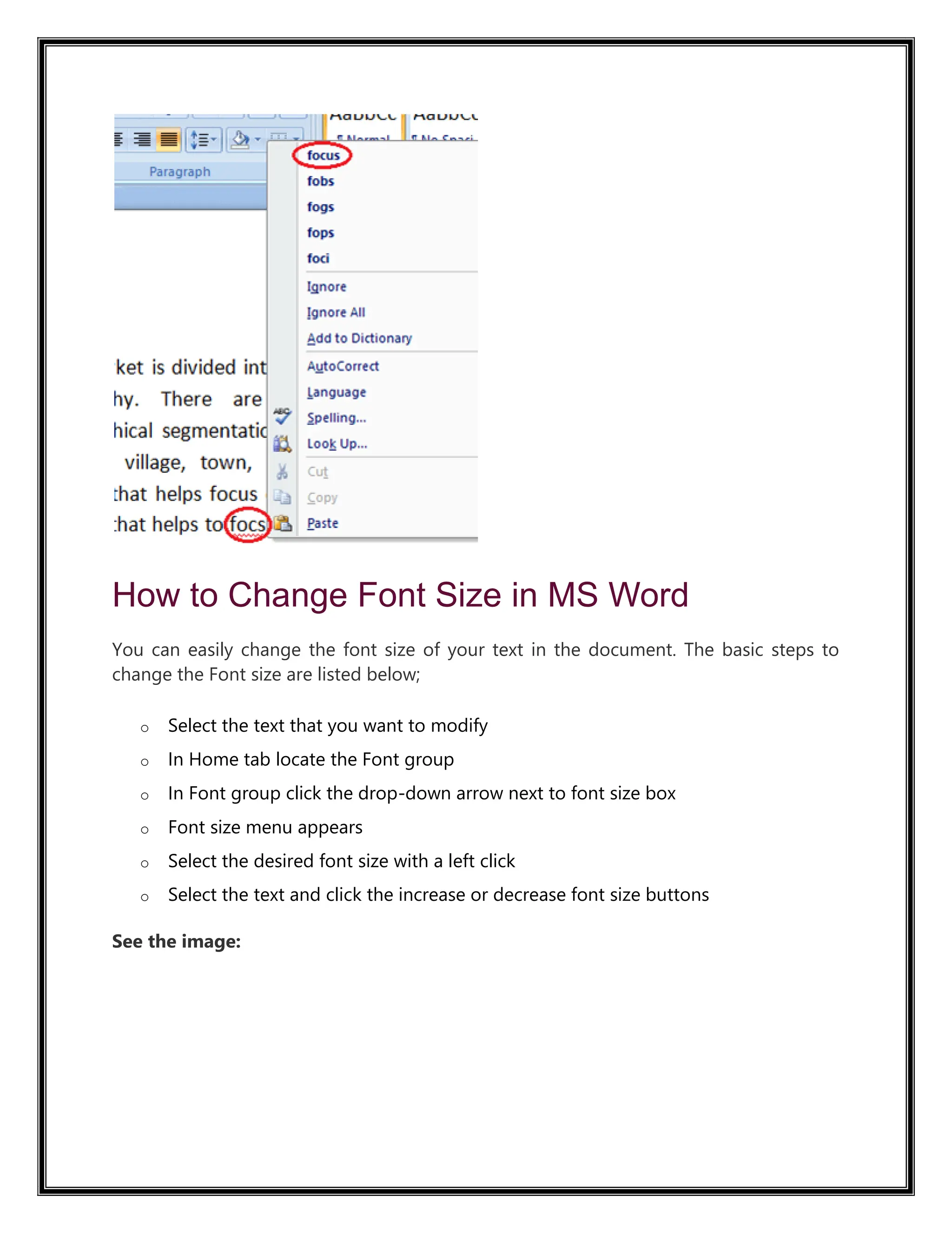 How to Change Font Size in MS Word
You can easily change the font size of your text in the document. The basic steps to
change the Font size are listed below;
o Select the text that you want to modify
o In Home tab locate the Font group
o In Font group click the drop-down arrow next to font size box
o Font size menu appears
o Select the desired font size with a left click
o Select the text and click the increase or decrease font size buttons
See the image:
 