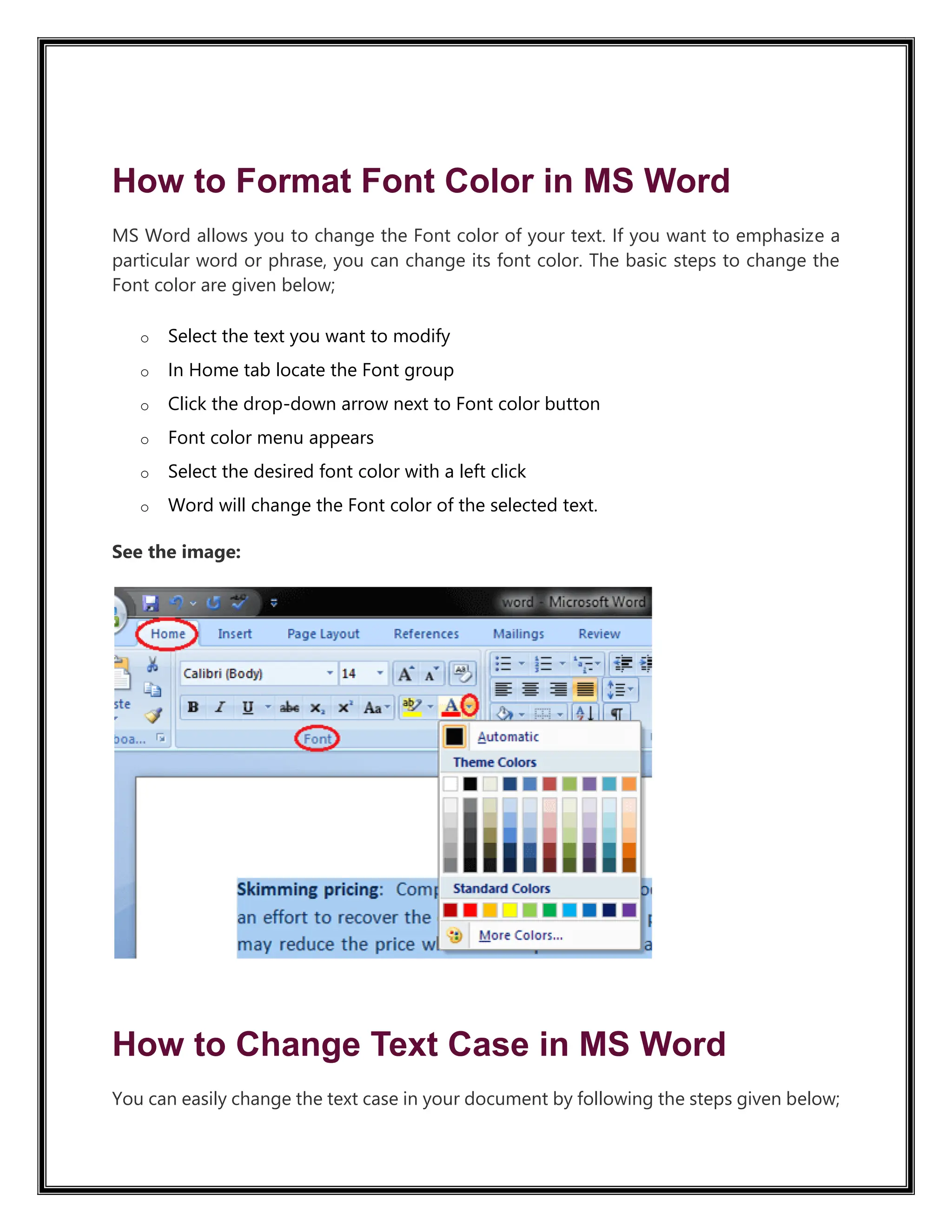 How to Format Font Color in MS Word
MS Word allows you to change the Font color of your text. If you want to emphasize a
particular word or phrase, you can change its font color. The basic steps to change the
Font color are given below;
o Select the text you want to modify
o In Home tab locate the Font group
o Click the drop-down arrow next to Font color button
o Font color menu appears
o Select the desired font color with a left click
o Word will change the Font color of the selected text.
See the image:
How to Change Text Case in MS Word
You can easily change the text case in your document by following the steps given below;
 