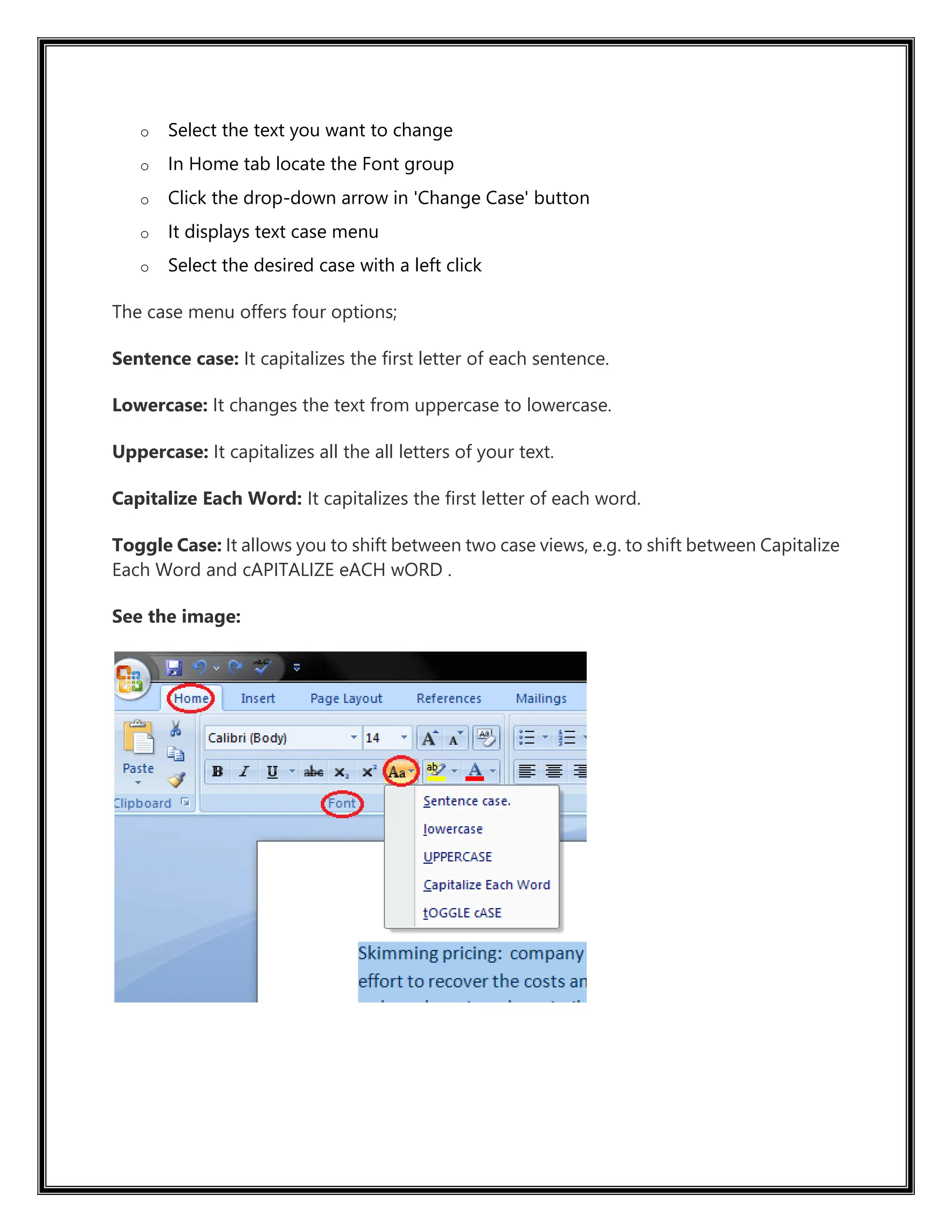 o Select the text you want to change
o In Home tab locate the Font group
o Click the drop-down arrow in 'Change Case' button
o It displays text case menu
o Select the desired case with a left click
The case menu offers four options;
Sentence case: It capitalizes the first letter of each sentence.
Lowercase: It changes the text from uppercase to lowercase.
Uppercase: It capitalizes all the all letters of your text.
Capitalize Each Word: It capitalizes the first letter of each word.
Toggle Case: It allows you to shift between two case views, e.g. to shift between Capitalize
Each Word and cAPITALIZE eACH wORD .
See the image:
 