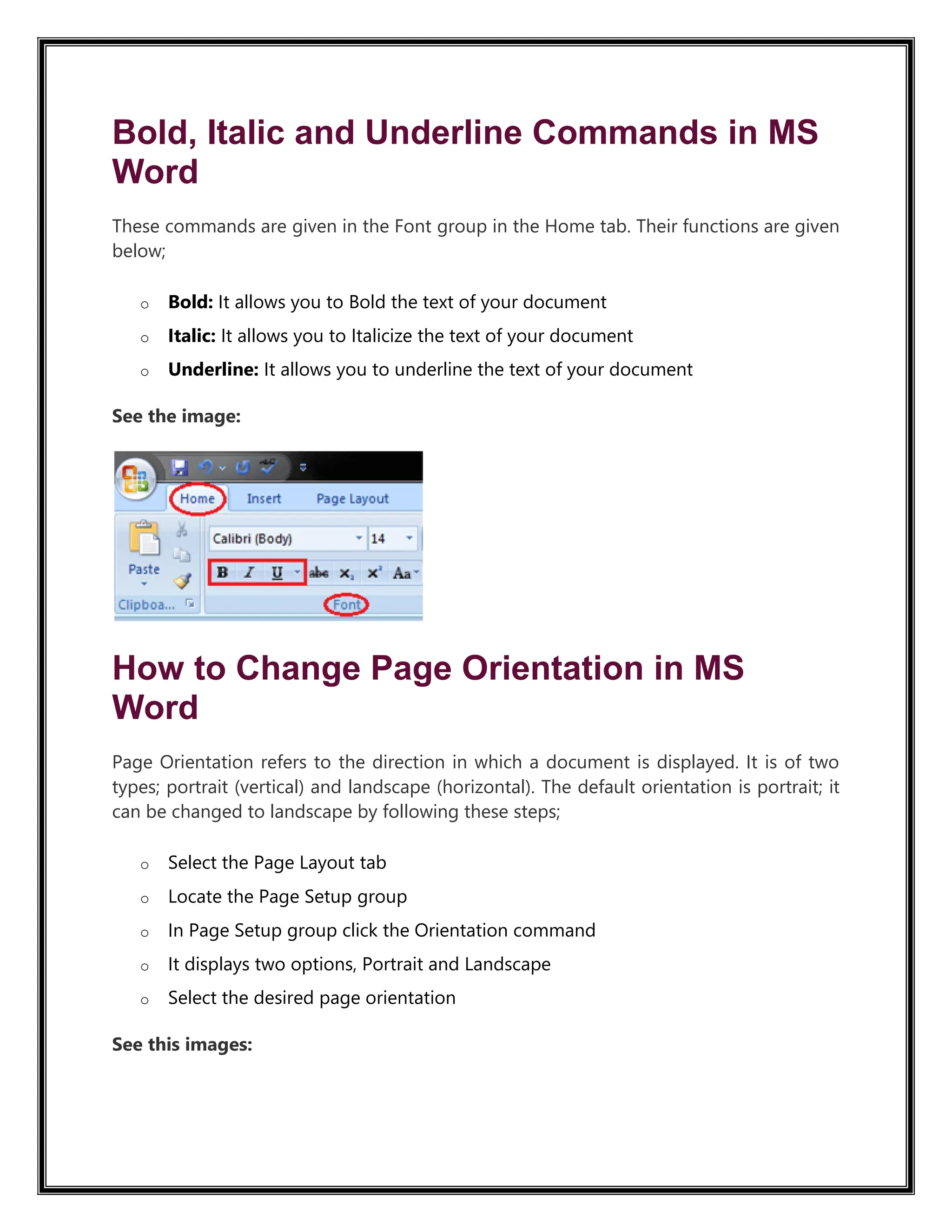 Bold, Italic and Underline Commands in MS
Word
These commands are given in the Font group in the Home tab. Their functions are given
below;
o Bold: It allows you to Bold the text of your document
o Italic: It allows you to Italicize the text of your document
o Underline: It allows you to underline the text of your document
See the image:
How to Change Page Orientation in MS
Word
Page Orientation refers to the direction in which a document is displayed. It is of two
types; portrait (vertical) and landscape (horizontal). The default orientation is portrait; it
can be changed to landscape by following these steps;
o Select the Page Layout tab
o Locate the Page Setup group
o In Page Setup group click the Orientation command
o It displays two options, Portrait and Landscape
o Select the desired page orientation
See this images:
 