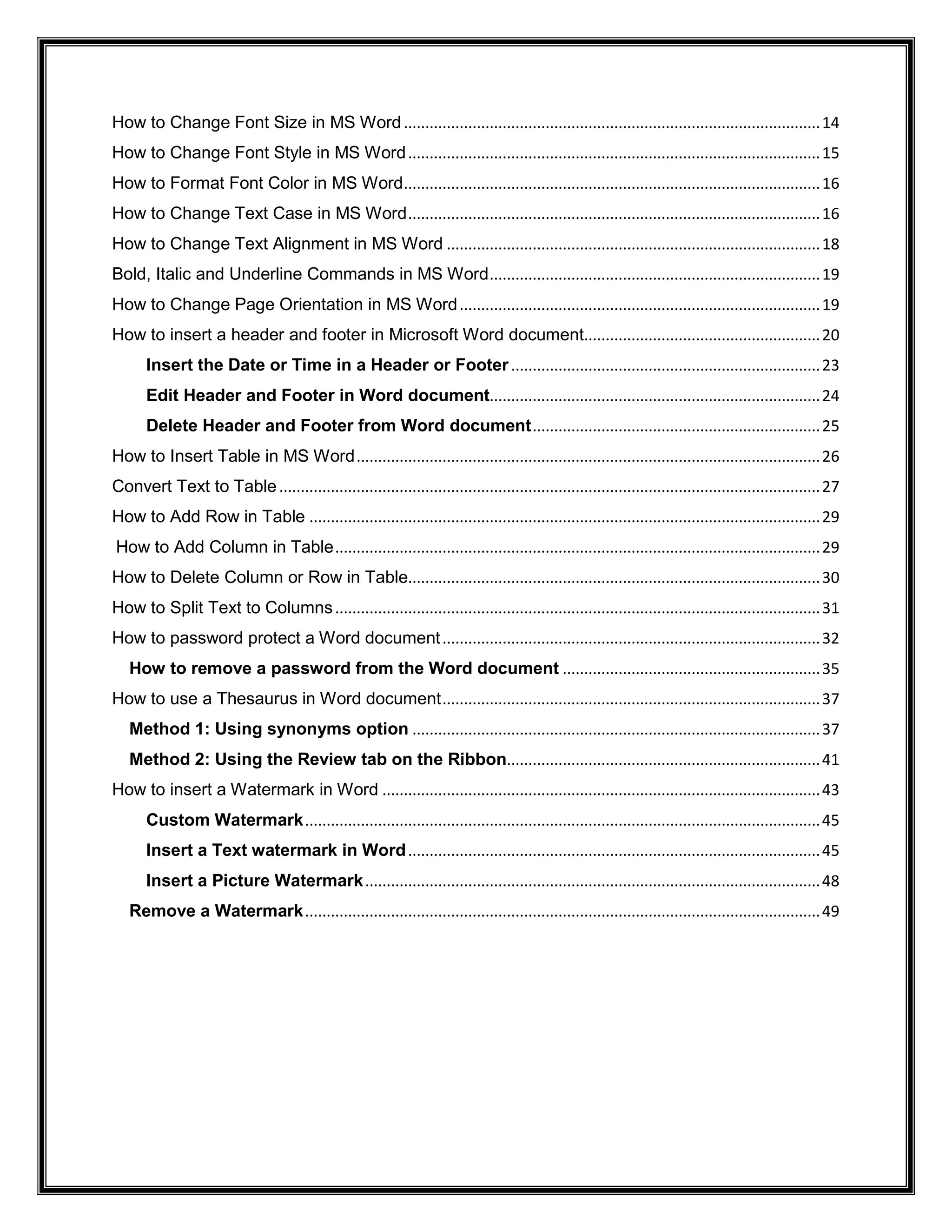 How to Change Font Size in MS Word.................................................................................................14
How to Change Font Style in MS Word................................................................................................15
How to Format Font Color in MS Word.................................................................................................16
How to Change Text Case in MS Word................................................................................................16
How to Change Text Alignment in MS Word .......................................................................................18
Bold, Italic and Underline Commands in MS Word.............................................................................19
How to Change Page Orientation in MS Word....................................................................................19
How to insert a header and footer in Microsoft Word document.......................................................20
Insert the Date or Time in a Header or Footer........................................................................23
Edit Header and Footer in Word document.............................................................................24
Delete Header and Footer from Word document...................................................................25
How to Insert Table in MS Word............................................................................................................26
Convert Text to Table..............................................................................................................................27
How to Add Row in Table .......................................................................................................................29
How to Add Column in Table.................................................................................................................29
How to Delete Column or Row in Table................................................................................................30
How to Split Text to Columns.................................................................................................................31
How to password protect a Word document........................................................................................32
How to remove a password from the Word document ............................................................35
How to use a Thesaurus in Word document........................................................................................37
Method 1: Using synonyms option ...............................................................................................37
Method 2: Using the Review tab on the Ribbon.........................................................................41
How to insert a Watermark in Word ......................................................................................................43
Custom Watermark........................................................................................................................45
Insert a Text watermark in Word................................................................................................45
Insert a Picture Watermark..........................................................................................................48
Remove a Watermark........................................................................................................................49
 