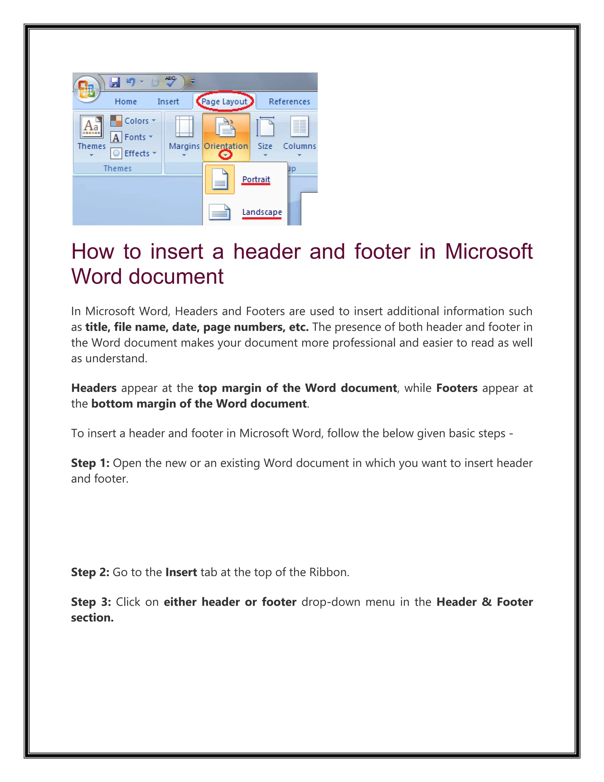 How to insert a header and footer in Microsoft
Word document
In Microsoft Word, Headers and Footers are used to insert additional information such
as title, file name, date, page numbers, etc. The presence of both header and footer in
the Word document makes your document more professional and easier to read as well
as understand.
Headers appear at the top margin of the Word document, while Footers appear at
the bottom margin of the Word document.
To insert a header and footer in Microsoft Word, follow the below given basic steps -
Step 1: Open the new or an existing Word document in which you want to insert header
and footer.
7.6M
108
Activision Blizzard Shareholders Vote in Favor of Microsoft’s $68.7 Billion Takeover Bid
Step 2: Go to the Insert tab at the top of the Ribbon.
Step 3: Click on either header or footer drop-down menu in the Header & Footer
section.
 
