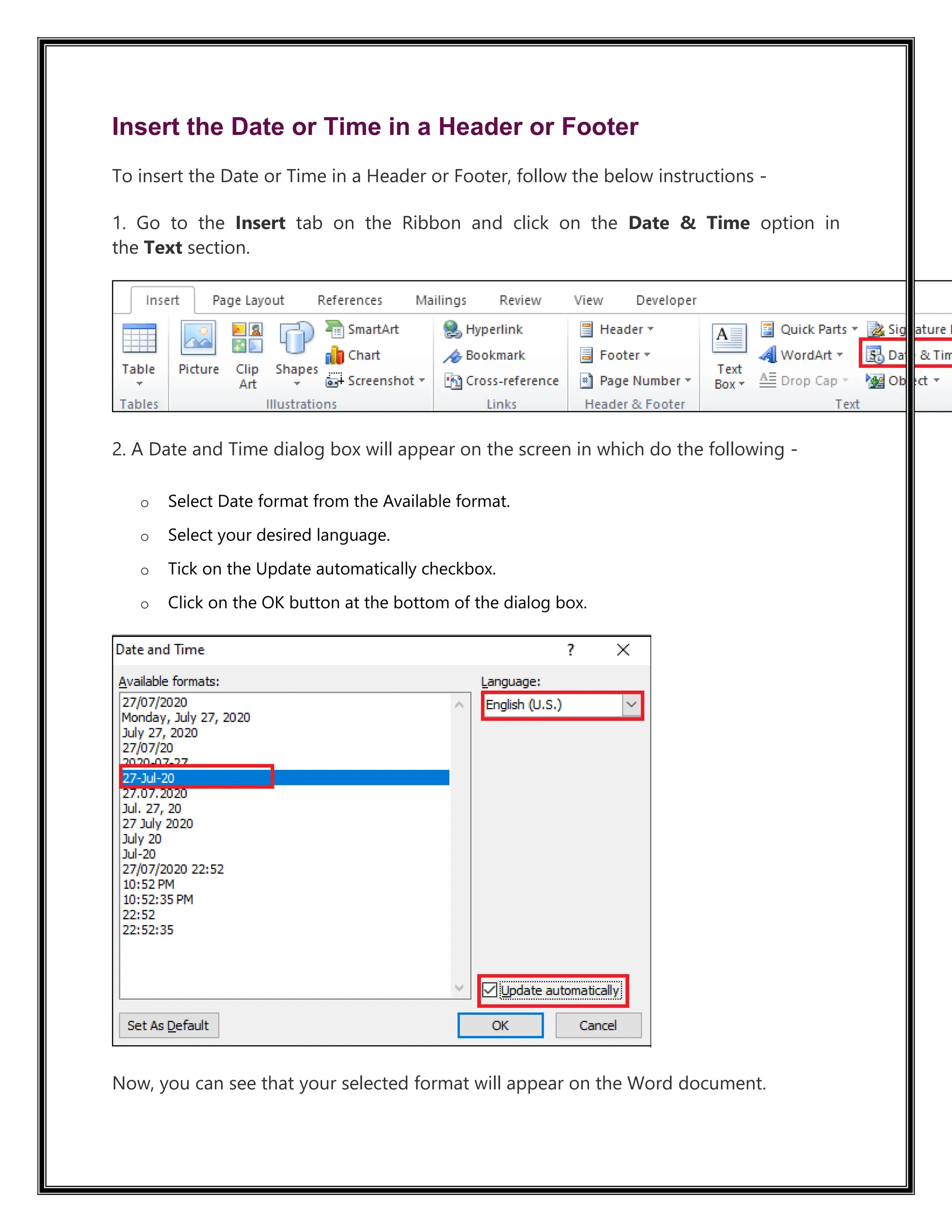 Insert the Date or Time in a Header or Footer
To insert the Date or Time in a Header or Footer, follow the below instructions -
1. Go to the Insert tab on the Ribbon and click on the Date & Time option in
the Text section.
2. A Date and Time dialog box will appear on the screen in which do the following -
o Select Date format from the Available format.
o Select your desired language.
o Tick on the Update automatically checkbox.
o Click on the OK button at the bottom of the dialog box.
Now, you can see that your selected format will appear on the Word document.
 