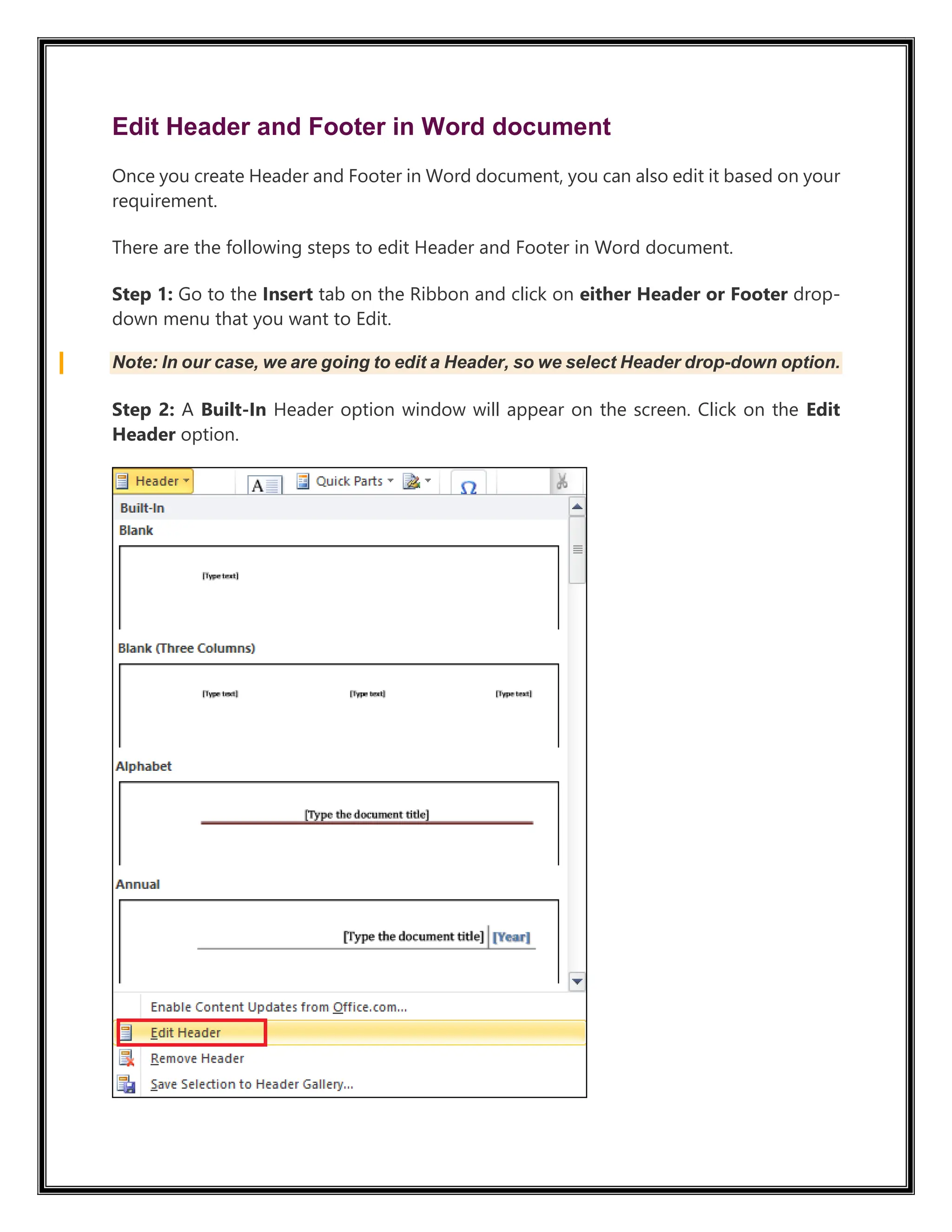 Edit Header and Footer in Word document
Once you create Header and Footer in Word document, you can also edit it based on your
requirement.
There are the following steps to edit Header and Footer in Word document.
Step 1: Go to the Insert tab on the Ribbon and click on either Header or Footer drop-
down menu that you want to Edit.
Note: In our case, we are going to edit a Header, so we select Header drop-down option.
Step 2: A Built-In Header option window will appear on the screen. Click on the Edit
Header option.
 