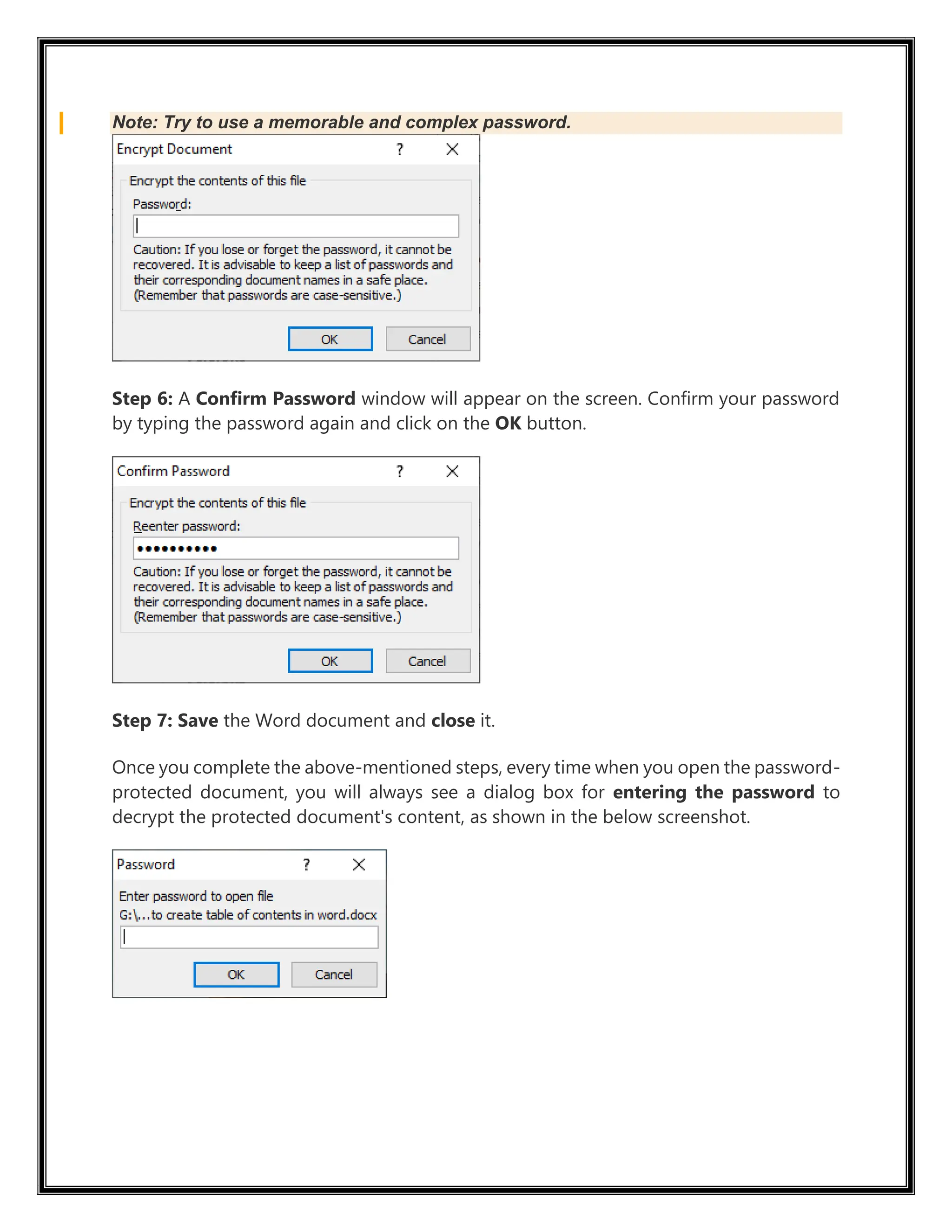 Note: Try to use a memorable and complex password.
Step 6: A Confirm Password window will appear on the screen. Confirm your password
by typing the password again and click on the OK button.
Step 7: Save the Word document and close it.
Once you complete the above-mentioned steps, every time when you open the password-
protected document, you will always see a dialog box for entering the password to
decrypt the protected document's content, as shown in the below screenshot.
 