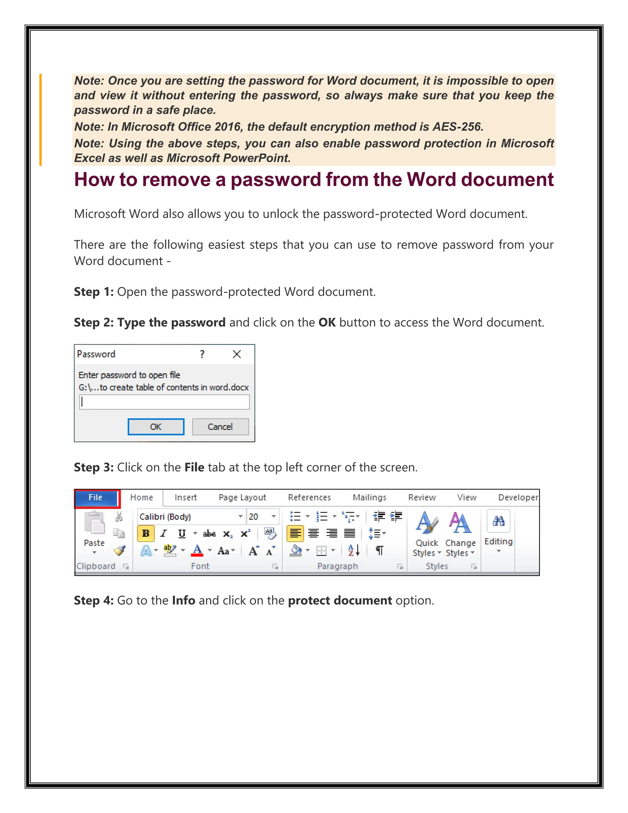 Note: Once you are setting the password for Word document, it is impossible to open
and view it without entering the password, so always make sure that you keep the
password in a safe place.
Note: In Microsoft Office 2016, the default encryption method is AES-256.
Note: Using the above steps, you can also enable password protection in Microsoft
Excel as well as Microsoft PowerPoint.
How to remove a password from the Word document
Microsoft Word also allows you to unlock the password-protected Word document.
There are the following easiest steps that you can use to remove password from your
Word document -
Step 1: Open the password-protected Word document.
Step 2: Type the password and click on the OK button to access the Word document.
Step 3: Click on the File tab at the top left corner of the screen.
Step 4: Go to the Info and click on the protect document option.
 