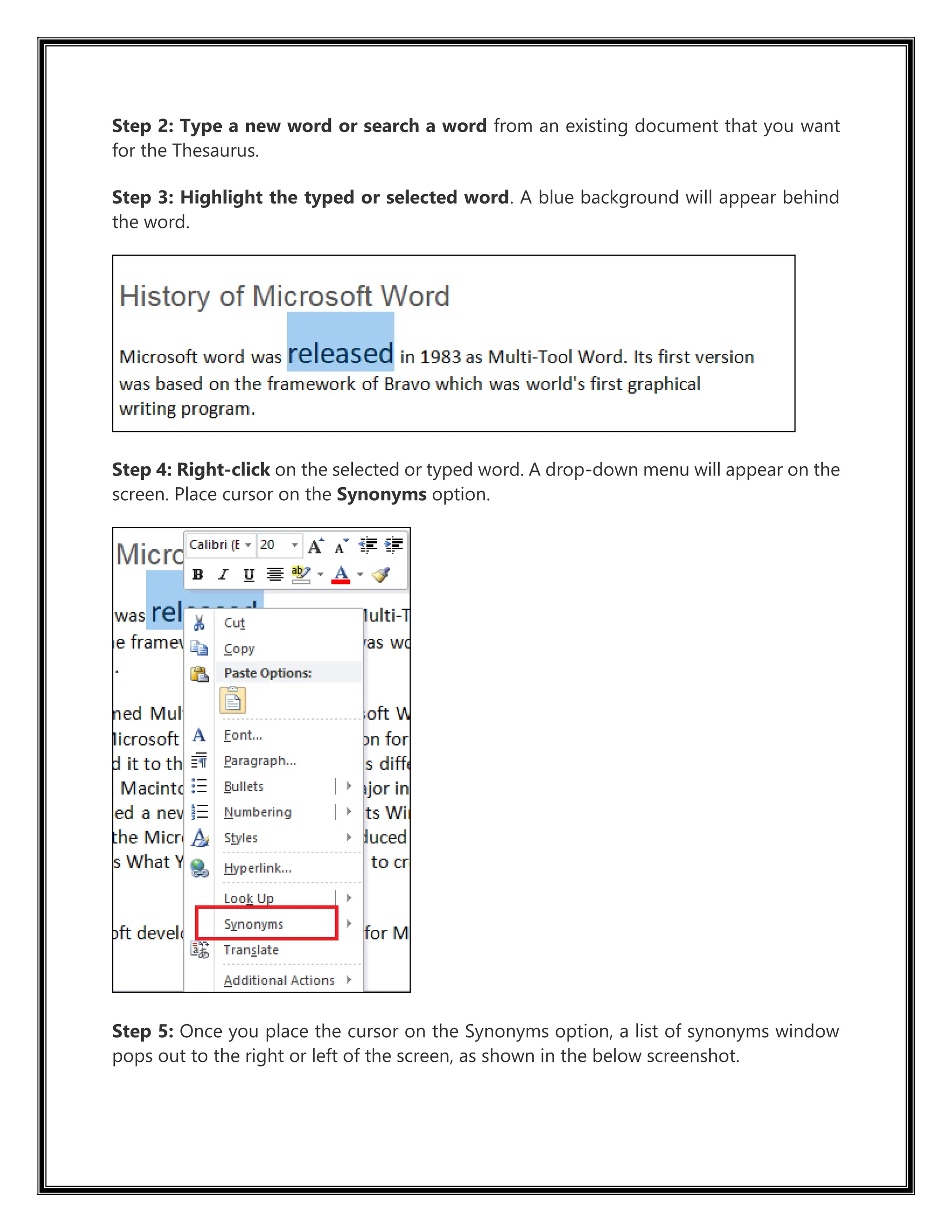 Step 2: Type a new word or search a word from an existing document that you want
for the Thesaurus.
Step 3: Highlight the typed or selected word. A blue background will appear behind
the word.
Step 4: Right-click on the selected or typed word. A drop-down menu will appear on the
screen. Place cursor on the Synonyms option.
Step 5: Once you place the cursor on the Synonyms option, a list of synonyms window
pops out to the right or left of the screen, as shown in the below screenshot.
 