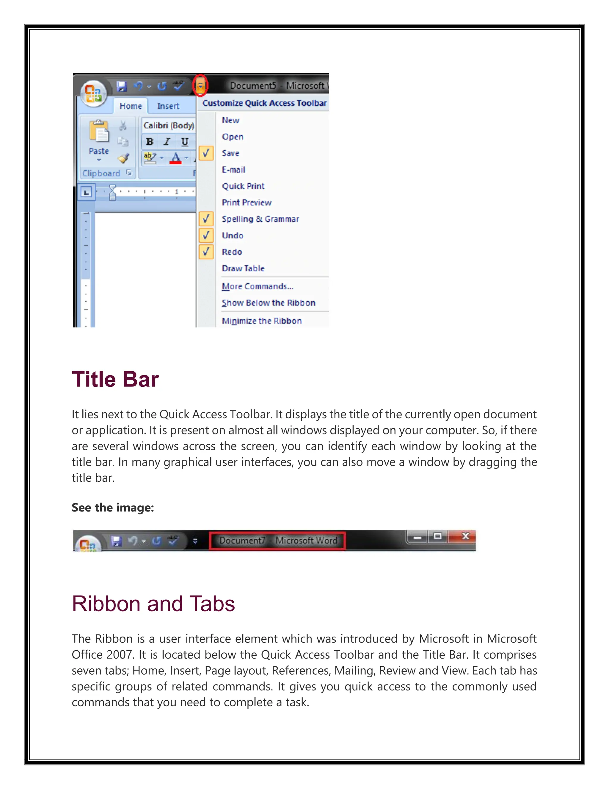 Title Bar
It lies next to the Quick Access Toolbar. It displays the title of the currently open document
or application. It is present on almost all windows displayed on your computer. So, if there
are several windows across the screen, you can identify each window by looking at the
title bar. In many graphical user interfaces, you can also move a window by dragging the
title bar.
See the image:
Ribbon and Tabs
The Ribbon is a user interface element which was introduced by Microsoft in Microsoft
Office 2007. It is located below the Quick Access Toolbar and the Title Bar. It comprises
seven tabs; Home, Insert, Page layout, References, Mailing, Review and View. Each tab has
specific groups of related commands. It gives you quick access to the commonly used
commands that you need to complete a task.
 
