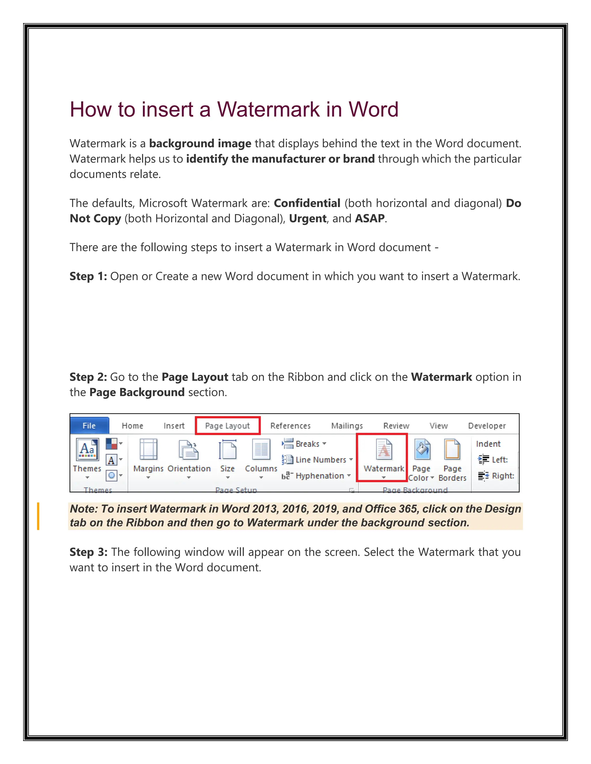 How to insert a Watermark in Word
Watermark is a background image that displays behind the text in the Word document.
Watermark helps us to identify the manufacturer or brand through which the particular
documents relate.
The defaults, Microsoft Watermark are: Confidential (both horizontal and diagonal) Do
Not Copy (both Horizontal and Diagonal), Urgent, and ASAP.
There are the following steps to insert a Watermark in Word document -
Step 1: Open or Create a new Word document in which you want to insert a Watermark.
52.4M
1K
Step 2: Go to the Page Layout tab on the Ribbon and click on the Watermark option in
the Page Background section.
Note: To insert Watermark in Word 2013, 2016, 2019, and Office 365, click on the Design
tab on the Ribbon and then go to Watermark under the background section.
Step 3: The following window will appear on the screen. Select the Watermark that you
want to insert in the Word document.
 